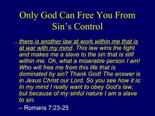 Only God Can Free You From
Sin’s Control
…there is another law at work within me that is
at war with my mind. This law wins the fight
and makes me a slave to the sin that is still
within me. Oh, what a miserable person I am!
Who will free me from this life that is
dominated by sin? Thank God! The answer is
in Jesus Christ our Lord. So you see how it is:
In my mind I really want to obey God's law,
but because of my sinful nature I am a slave
to sin.
– Romans 7:23-25
 