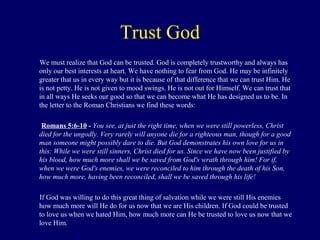 Trust God
We must realize that God can be trusted. God is completely trustworthy and always has
only our best interests at heart. We have nothing to fear from God. He may be infinitely
greater that us in every way but it is because of that difference that we can trust Him. He
is not petty. He is not given to mood swings. He is not out for Himself. We can trust that
in all ways He seeks our good so that we can become what He has designed us to be. In
the letter to the Roman Christians we find these words:
Romans 5:6-10 - You see, at just the right time, when we were still powerless, Christ
died for the ungodly. Very rarely will anyone die for a righteous man, though for a good
man someone might possibly dare to die. But God demonstrates his own love for us in
this: While we were still sinners, Christ died for us. Since we have now been justified by
his blood, how much more shall we be saved from God's wrath through him! For if,
when we were God's enemies, we were reconciled to him through the death of his Son,
how much more, having been reconciled, shall we be saved through his life!
If God was willing to do this great thing of salvation while we were still His enemies
how much more will He do for us now that we are His children. If God could be trusted
to love us when we hated Him, how much more can He be trusted to love us now that we
love Him.
 