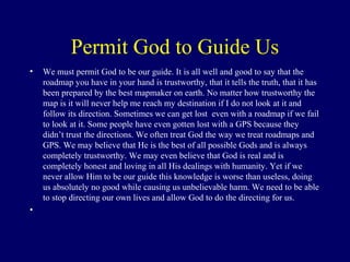 Permit God to Guide Us
• We must permit God to be our guide. It is all well and good to say that the
roadmap you have in your hand is trustworthy, that it tells the truth, that it has
been prepared by the best mapmaker on earth. No matter how trustworthy the
map is it will never help me reach my destination if I do not look at it and
follow its direction. Sometimes we can get lost even with a roadmap if we fail
to look at it. Some people have even gotten lost with a GPS because they
didn’t trust the directions. We often treat God the way we treat roadmaps and
GPS. We may believe that He is the best of all possible Gods and is always
completely trustworthy. We may even believe that God is real and is
completely honest and loving in all His dealings with humanity. Yet if we
never allow Him to be our guide this knowledge is worse than useless, doing
us absolutely no good while causing us unbelievable harm. We need to be able
to stop directing our own lives and allow God to do the directing for us.
•
 