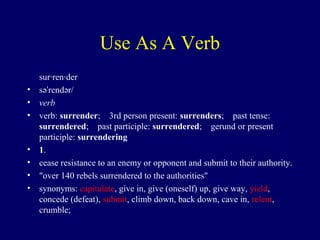 Use As A Verb
sur·ren·der
• sə rendər/ˈ
• verb
• verb: surrender; 3rd person present:  surrenders; past tense: 
surrendered; past participle:  surrendered; gerund or present 
participle: surrendering
• 1.
• cease resistance to an enemy or opponent and submit to their authority.
• "over 140 rebels surrendered to the authorities"
• synonyms: capitulate, give in, give (oneself) up, give way, yield,
concede (defeat), submit, climb down, back down, cave in, relent,
crumble;
 