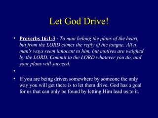 Let God Drive!
• Proverbs 16:1-3 - To man belong the plans of the heart,
but from the LORD comes the reply of the tongue. All a
man's ways seem innocent to him, but motives are weighed
by the LORD. Commit to the LORD whatever you do, and
your plans will succeed.
•
• If you are being driven somewhere by someone the only
way you will get there is to let them drive. God has a goal
for us that can only be found by letting Him lead us to it.
 