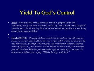 Yield To God’s Control
• Yield. We must yield to God's control. Isaiah, a prophet of the Old
Testament, was given these words of comfort by God to speak to the people of
Israel in spite of their turning their backs on God and the punishment that hung
above them because of this:
•
• Isaiah 30:19-21 - O people of Zion, who live in Jerusalem, you will weep no
more. How gracious he will be when you cry for help! As soon as he hears, he
will answer you. Although the Lord gives you the bread of adversity and the
water of affliction, your teachers will be hidden no more; with your own eyes
you will see them. Whether you turn to the right or to the left, your ears will
hear a voice behind you, saying, "This is the way; walk in it."
 