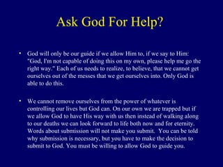 Ask God For Help?
• God will only be our guide if we allow Him to, if we say to Him:
"God, I'm not capable of doing this on my own, please help me go the
right way." Each of us needs to realize, to believe, that we cannot get
ourselves out of the messes that we get ourselves into. Only God is
able to do this.
• We cannot remove ourselves from the power of whatever is
controlling our lives but God can. On our own we are trapped but if
we allow God to have His way with us then instead of walking along
to our deaths we can look forward to life both now and for eternity.
Words about submission will not make you submit. You can be told
why submission is necessary, but you have to make the decision to
submit to God. You must be willing to allow God to guide you.
 