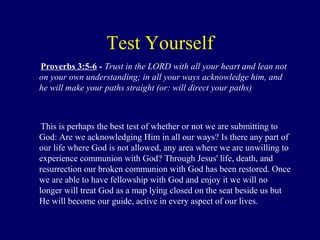 Test Yourself
Proverbs 3:5-6 - Trust in the LORD with all your heart and lean not
on your own understanding; in all your ways acknowledge him, and
he will make your paths straight (or: will direct your paths)
This is perhaps the best test of whether or not we are submitting to
God: Are we acknowledging Him in all our ways? Is there any part of
our life where God is not allowed, any area where we are unwilling to
experience communion with God? Through Jesus' life, death, and
resurrection our broken communion with God has been restored. Once
we are able to have fellowship with God and enjoy it we will no
longer will treat God as a map lying closed on the seat beside us but
He will become our guide, active in every aspect of our lives.
 