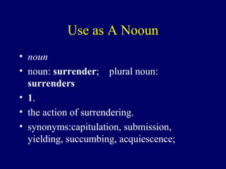 Use as A Nooun
• noun
• noun: surrender; plural noun: 
surrenders
• 1.
• the action of surrendering.
• synonyms:capitulation, submission,
yielding, succumbing, acquiescence;
 
