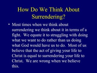 How Do We Think About
Surrendering?
• Most times when we think about
surrendering we think about it in terms of a
fight. We equate it to struggling with doing
what we want to do rather than us doing
what God would have us to do. Most of us
believe that the act of giving your life to
Christ is equal to surrendering your life to
Christ. We are wrong when we believe
this.
 