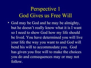 Perspective 1
God Gives us Free Will
• God may be God and he may be almighty,
but he doesn’t really know what it is I want
so I need to show God how my life should
be lived. You have determined you will live
your life the way you want to and God will
bend his will to accommodate you. God
has given you free will to make the choices
you do and consequences may or may not
follow.
 