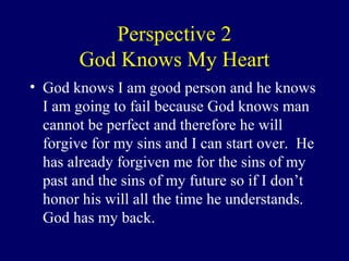 Perspective 2
God Knows My Heart
• God knows I am good person and he knows
I am going to fail because God knows man
cannot be perfect and therefore he will
forgive for my sins and I can start over. He
has already forgiven me for the sins of my
past and the sins of my future so if I don’t
honor his will all the time he understands.
God has my back.
 