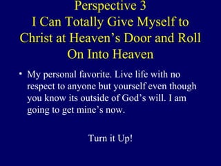 Perspective 3
I Can Totally Give Myself to
Christ at Heaven’s Door and Roll
On Into Heaven
• My personal favorite. Live life with no
respect to anyone but yourself even though
you know its outside of God’s will. I am
going to get mine’s now.
Turn it Up!
 