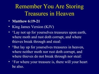 Remember You Are Storing
Treasures in Heaven
• Matthew 6:19-21
• King James Version (KJV)
• 19
Lay not up for yourselves treasures upon earth,
where moth and rust doth corrupt, and where
thieves break through and steal:
• 20
But lay up for yourselves treasures in heaven,
where neither moth nor rust doth corrupt, and
where thieves do not break through nor steal:
• 21
For where your treasure is, there will your heart
be also.
 