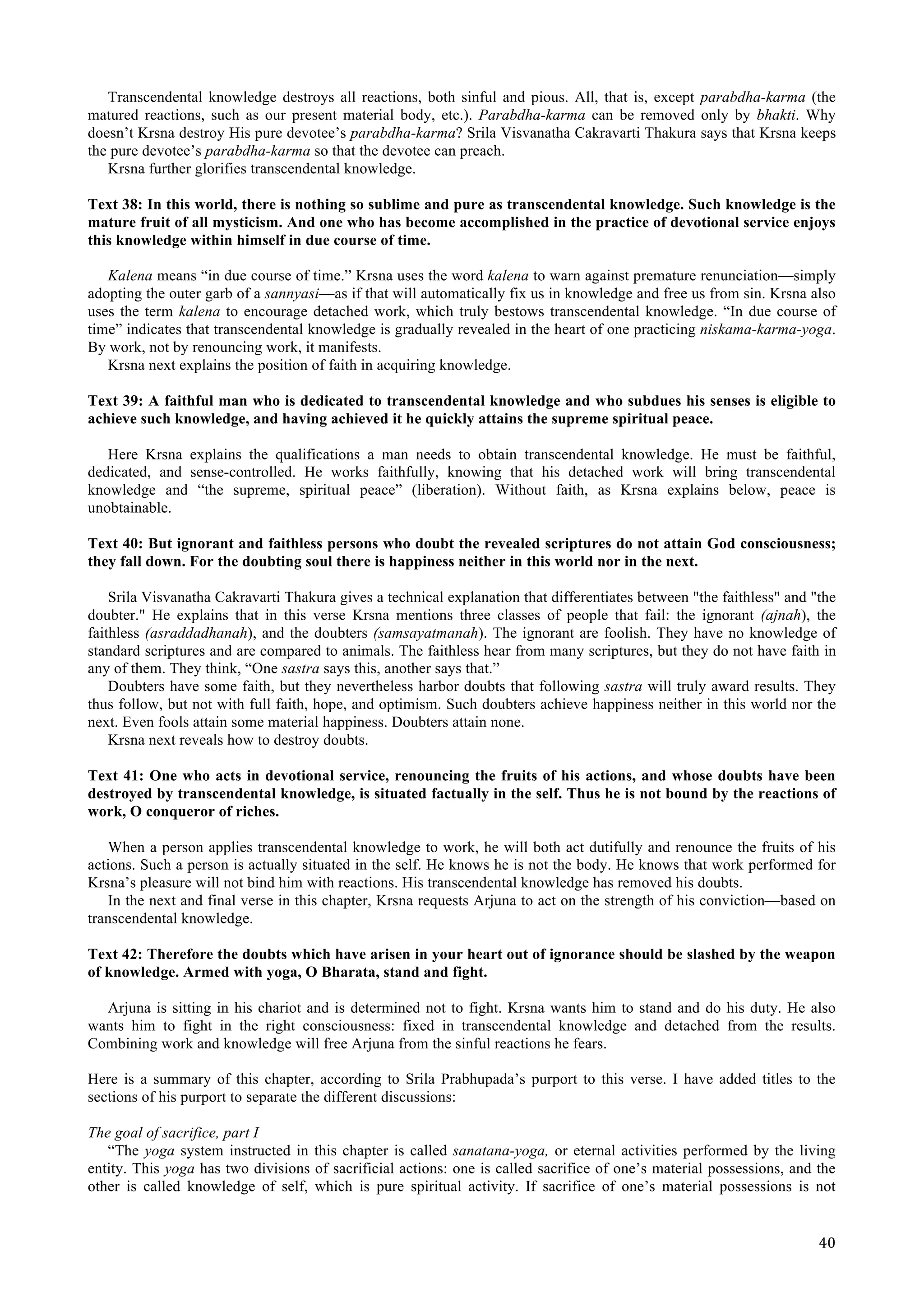   40	
  
Transcendental knowledge destroys all reactions, both sinful and pious. All, that is, except parabdha-karma (the
matured reactions, such as our present material body, etc.). Parabdha-karma can be removed only by bhakti. Why
doesn’t Krsna destroy His pure devotee’s parabdha-karma? Srila Visvanatha Cakravarti Thakura says that Krsna keeps
the pure devotee’s parabdha-karma so that the devotee can preach.
Krsna further glorifies transcendental knowledge.
Text 38: In this world, there is nothing so sublime and pure as transcendental knowledge. Such knowledge is the
mature fruit of all mysticism. And one who has become accomplished in the practice of devotional service enjoys
this knowledge within himself in due course of time.
Kalena means “in due course of time.” Krsna uses the word kalena to warn against premature renunciation—simply
adopting the outer garb of a sannyasi—as if that will automatically fix us in knowledge and free us from sin. Krsna also
uses the term kalena to encourage detached work, which truly bestows transcendental knowledge. “In due course of
time” indicates that transcendental knowledge is gradually revealed in the heart of one practicing niskama-karma-yoga.
By work, not by renouncing work, it manifests.
Krsna next explains the position of faith in acquiring knowledge.
Text 39: A faithful man who is dedicated to transcendental knowledge and who subdues his senses is eligible to
achieve such knowledge, and having achieved it he quickly attains the supreme spiritual peace.
Here Krsna explains the qualifications a man needs to obtain transcendental knowledge. He must be faithful,
dedicated, and sense-controlled. He works faithfully, knowing that his detached work will bring transcendental
knowledge and “the supreme, spiritual peace” (liberation). Without faith, as Krsna explains below, peace is
unobtainable.
Text 40: But ignorant and faithless persons who doubt the revealed scriptures do not attain God consciousness;
they fall down. For the doubting soul there is happiness neither in this world nor in the next.
Srila Visvanatha Cakravarti Thakura gives a technical explanation that differentiates between "the faithless" and "the
doubter." He explains that in this verse Krsna mentions three classes of people that fail: the ignorant (ajnah), the
faithless (asraddadhanah), and the doubters (samsayatmanah). The ignorant are foolish. They have no knowledge of
standard scriptures and are compared to animals. The faithless hear from many scriptures, but they do not have faith in
any of them. They think, “One sastra says this, another says that.”
Doubters have some faith, but they nevertheless harbor doubts that following sastra will truly award results. They
thus follow, but not with full faith, hope, and optimism. Such doubters achieve happiness neither in this world nor the
next. Even fools attain some material happiness. Doubters attain none.
Krsna next reveals how to destroy doubts.
Text 41: One who acts in devotional service, renouncing the fruits of his actions, and whose doubts have been
destroyed by transcendental knowledge, is situated factually in the self. Thus he is not bound by the reactions of
work, O conqueror of riches.
When a person applies transcendental knowledge to work, he will both act dutifully and renounce the fruits of his
actions. Such a person is actually situated in the self. He knows he is not the body. He knows that work performed for
Krsna’s pleasure will not bind him with reactions. His transcendental knowledge has removed his doubts.
In the next and final verse in this chapter, Krsna requests Arjuna to act on the strength of his conviction—based on
transcendental knowledge.
Text 42: Therefore the doubts which have arisen in your heart out of ignorance should be slashed by the weapon
of knowledge. Armed with yoga, O Bharata, stand and fight.
Arjuna is sitting in his chariot and is determined not to fight. Krsna wants him to stand and do his duty. He also
wants him to fight in the right consciousness: fixed in transcendental knowledge and detached from the results.
Combining work and knowledge will free Arjuna from the sinful reactions he fears.
Here is a summary of this chapter, according to Srila Prabhupada’s purport to this verse. I have added titles to the
sections of his purport to separate the different discussions:
The goal of sacrifice, part I
“The yoga system instructed in this chapter is called sanatana-yoga, or eternal activities performed by the living
entity. This yoga has two divisions of sacrificial actions: one is called sacrifice of one’s material possessions, and the
other is called knowledge of self, which is pure spiritual activity. If sacrifice of one’s material possessions is not
 