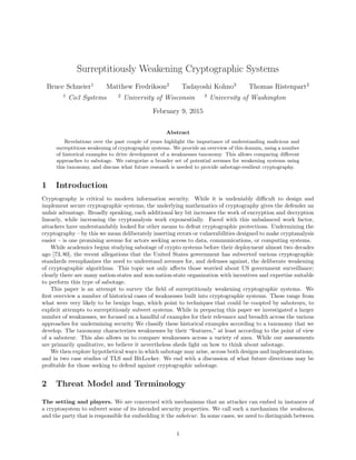 Surreptitiously Weakening Cryptographic Systems
Bruce Schneier1
Matthew Fredrikson2
Tadayoshi Kohno3
Thomas Ristenpart2
1
Co3 Systems 2
University of Wisconsin 3
University of Washington
February 9, 2015
Abstract
Revelations over the past couple of years highlight the importance of understanding malicious and
surreptitious weakening of cryptographic systems. We provide an overview of this domain, using a number
of historical examples to drive development of a weaknesses taxonomy. This allows comparing diﬀerent
approaches to sabotage. We categorize a broader set of potential avenues for weakening systems using
this taxonomy, and discuss what future research is needed to provide sabotage-resilient cryptography.
1 Introduction
Cryptography is critical to modern information security. While it is undeniably diﬃcult to design and
implement secure cryptographic systems, the underlying mathematics of cryptography gives the defender an
unfair advantage. Broadly speaking, each additional key bit increases the work of encryption and decryption
linearly, while increasing the cryptanalysis work exponentially. Faced with this unbalanced work factor,
attackers have understandably looked for other means to defeat cryptographic protections. Undermining the
cryptography – by this we mean deliberately inserting errors or vulnerabilities designed to make cryptanalysis
easier – is one promising avenue for actors seeking access to data, communications, or computing systems.
While academics begun studying sabotage of crypto systems before their deployment almost two decades
ago [73, 80], the recent allegations that the United States government has subverted various cryptographic
standards reemphasizes the need to understand avenues for, and defenses against, the deliberate weakening
of cryptographic algorithms. This topic not only aﬀects those worried about US government surveillance;
clearly there are many nation-states and non-nation-state organization with incentives and expertise suitable
to perform this type of sabotage.
This paper is an attempt to survey the ﬁeld of surreptitiously weakening cryptographic systems. We
ﬁrst overview a number of historical cases of weaknesses built into cryptographic systems. These range from
what were very likely to be benign bugs, which point to techniques that could be coopted by saboteurs, to
explicit attempts to surreptitiously subvert systems. While in preparing this paper we investigated a larger
number of weaknesses, we focused on a handful of examples for their relevance and breadth across the various
approaches for undermining security We classify these historical examples according to a taxonomy that we
develop. The taxonomy characterizes weaknesses by their “features,” at least according to the point of view
of a saboteur. This also allows us to compare weaknesses across a variety of axes. While our assessments
are primarily qualitative, we believe it nevertheless sheds light on how to think about sabotage.
We then explore hypothetical ways in which sabotage may arise, across both designs and implementations,
and in two case studies of TLS and BitLocker. We end with a discussion of what future directions may be
proﬁtable for those seeking to defend against cryptographic sabotage.
2 Threat Model and Terminology
The setting and players. We are concerned with mechanisms that an attacker can embed in instances of
a cryptosystem to subvert some of its intended security properties. We call such a mechanism the weakness,
and the party that is responsible for embedding it the saboteur. In some cases, we need to distinguish between
1
 