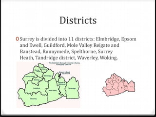 Districts
0 Surrey is divided into 11 districts: Elmbridge, Epsom
 and Ewell, Guildford, Mole Valley Reigate and
 Banstead, Runnymede, Spelthorne, Surrey
 Heath, Tandridge district, Waverley, Woking.
 