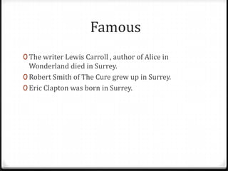 Famous
0 The writer Lewis Carroll , author of Alice in
  Wonderland died in Surrey.
0 Robert Smith of The Cure grew up in Surrey.
0 Eric Clapton was born in Surrey.
 