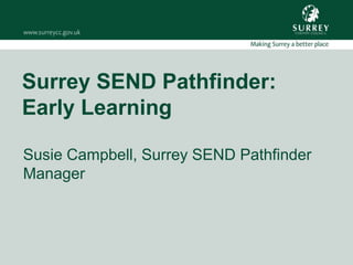 Surrey SEND Pathfinder:
Early Learning
Susie Campbell, Surrey SEND Pathfinder
Manager
 