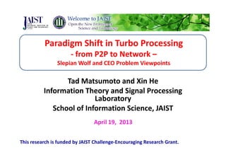Paradigm Shift in Turbo ProcessingParadigm Shift in Turbo Processing
‐ from P2P to Network –
Sl i W lf d CEO P bl Vi i tSlepian Wolf and CEO Problem Viewpoints
Tad Matsumoto and Xin HeTad Matsumoto and Xin He
Information Theory and Signal Processing 
LaboratoryLaboratory
School of Information Science, JAIST
April 19,  2013
This research is funded by JAIST Challenge‐Encouraging Research Grant.
 
