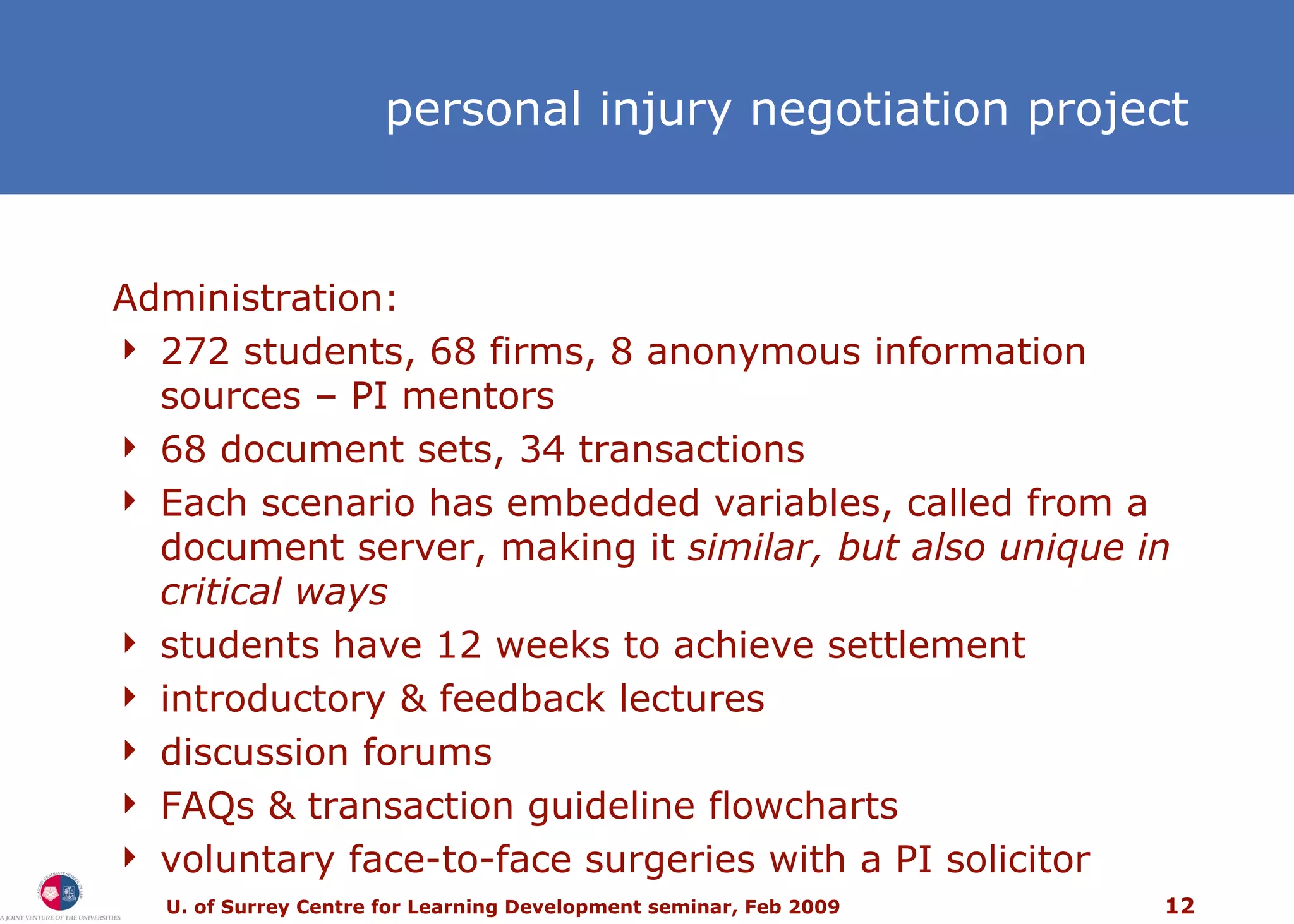 personal injury  negotiation project Administration: 272 students, 68 firms, 8 anonymous information sources – PI mentors 68 document sets, 34 transactions Each scenario has embedded variables, called from a document server, making it  similar, but also unique in critical ways students have 12 weeks to achieve settlement introductory & feedback lectures discussion forums FAQs & transaction guideline flowcharts voluntary face-to-face surgeries with a PI solicitor 