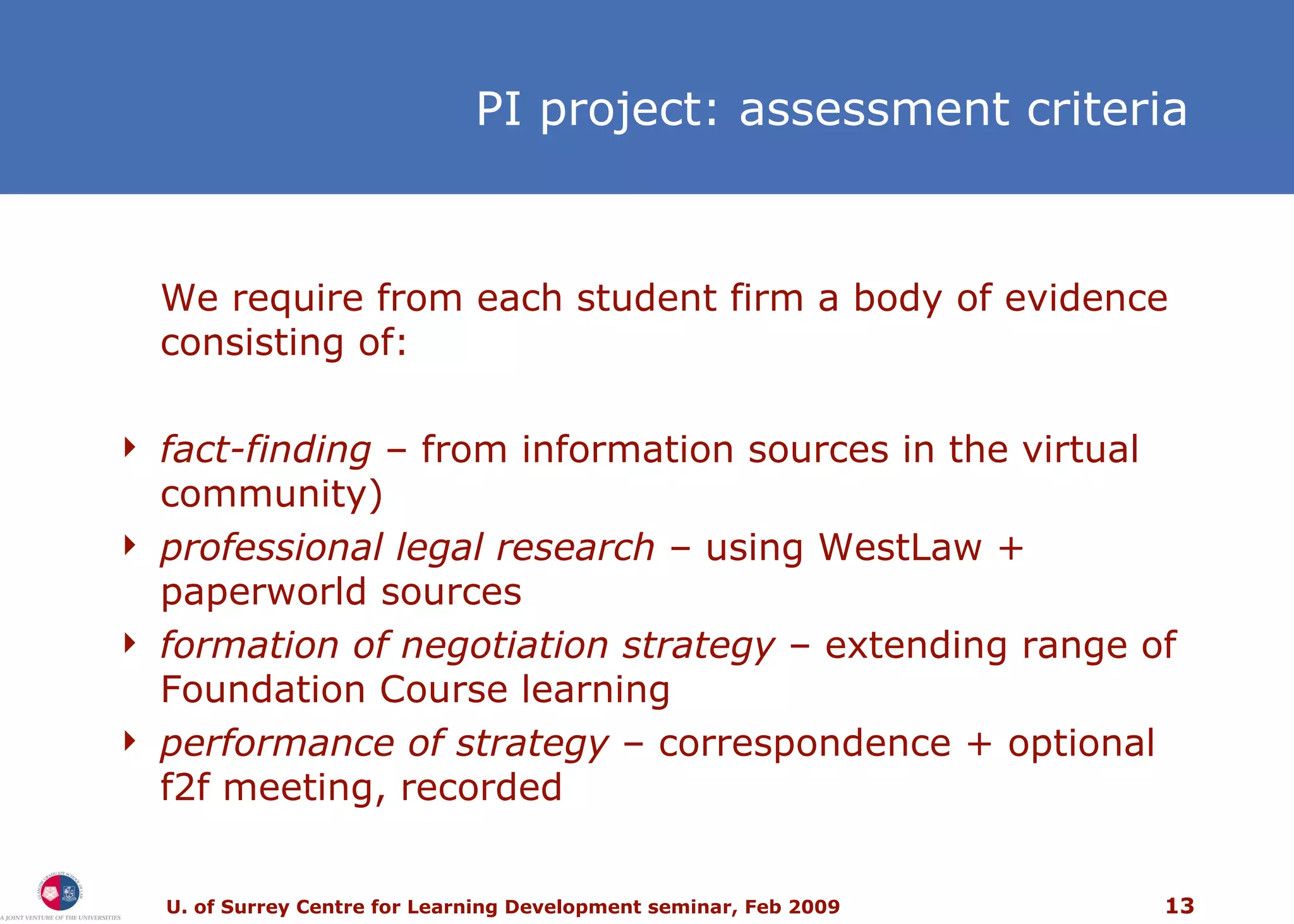 PI project: assessment criteria We require from each student firm a body of evidence consisting of: fact-finding  – from information sources in the virtual community) professional legal research  – using WestLaw + paperworld sources formation of negotiation strategy  – extending range of Foundation Course learning performance of strategy  –  correspondence + optional f2f meeting, recorded 