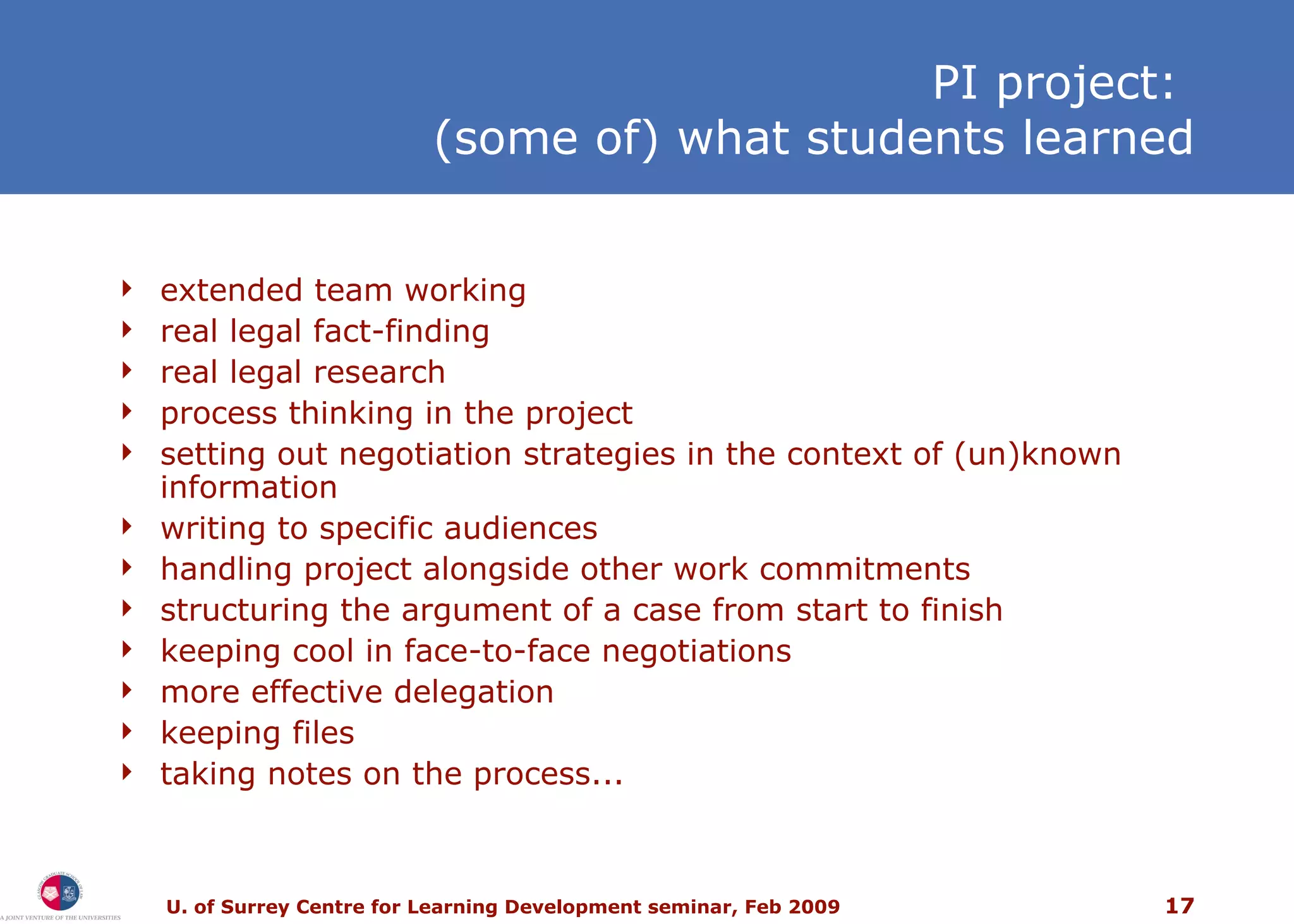 PI project:  (some of) what students learned extended team working real legal fact-finding real legal research process thinking in the project setting out negotiation strategies in the context of (un)known information writing to specific audiences handling project alongside other work commitments structuring the argument of a case from start to finish keeping cool in face-to-face negotiations more effective delegation keeping files taking notes on the process... 