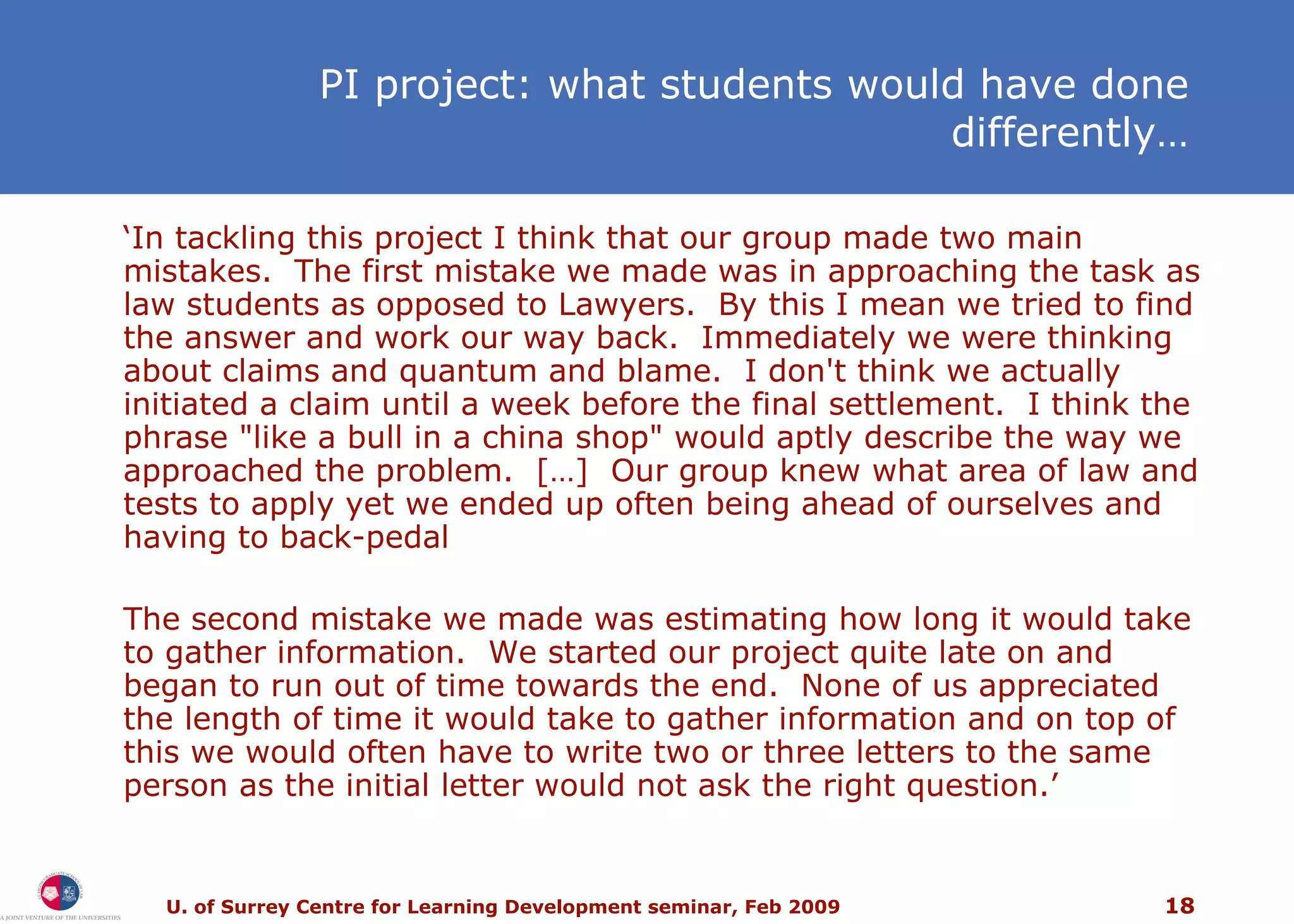 PI project: what students would have done differently… ‘ In tackling this project I think that our group made two main mistakes.  The first mistake we made was in approaching the task as law students as opposed to Lawyers.  By this I mean we tried to find the answer and work our way back.  Immediately we were thinking about claims and quantum and blame.  I don't think we actually initiated a claim until a week before the final settlement.  I think the phrase &quot;like a bull in a china shop&quot; would aptly describe the way we approached the problem.  […]  Our group knew what area of law and tests to apply yet we ended up often being ahead of ourselves and having to back-pedal The second mistake we made was estimating how long it would take to gather information.  We started our project quite late on and began to run out of time towards the end.  None of us appreciated the length of time it would take to gather information and on top of this we would often have to write two or three letters to the same person as the initial letter would not ask the right question.’ 