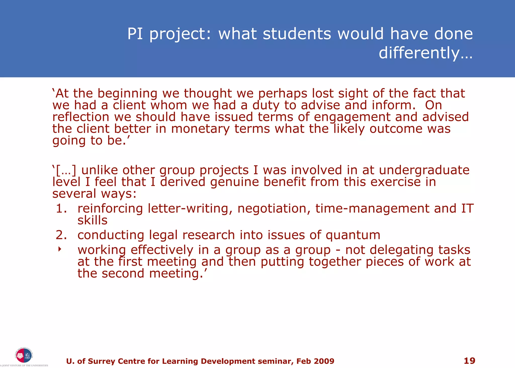 PI project: what students would have done differently… ‘ At the beginning we thought we perhaps lost sight of the fact that we had a client whom we had a duty to advise and inform.  On reflection we should have issued terms of engagement and advised the client better in monetary terms what the likely outcome was going to be.’ ‘ […] unlike other group projects I was involved in at undergraduate level I feel that I derived genuine benefit from this exercise in several ways: 1. reinforcing letter-writing, negotiation, time-management and IT skills 2. conducting legal research into issues of quantum working effectively in a group as a group - not delegating tasks at the first meeting and then putting together pieces of work at the second meeting.’ 