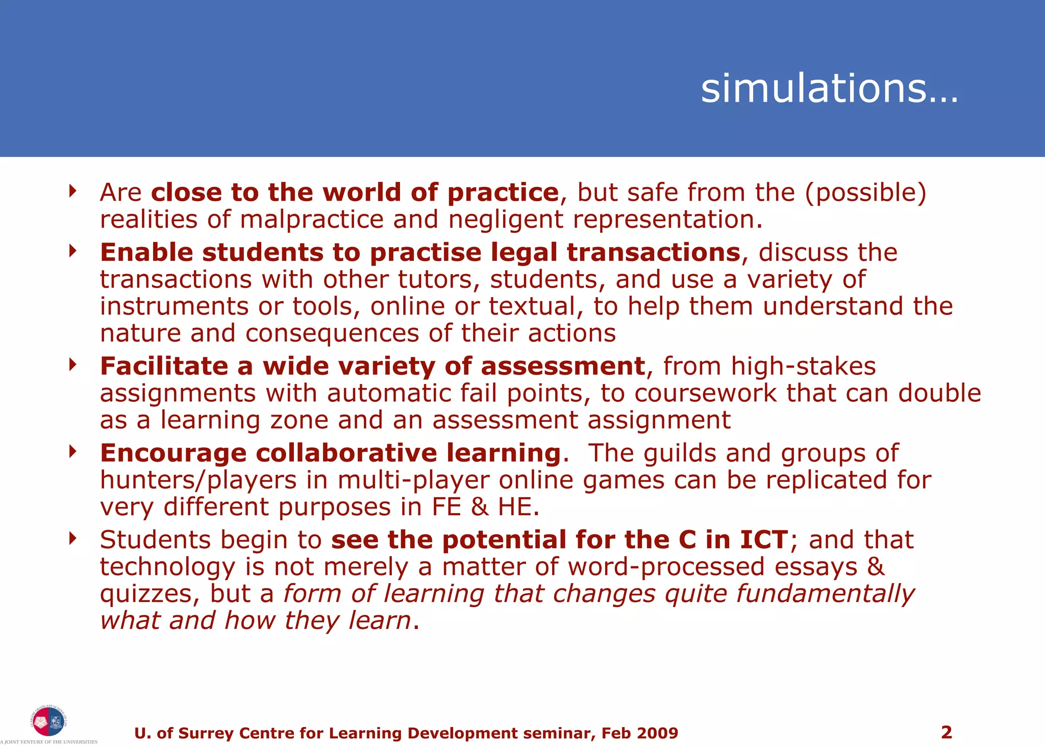 s imulations… Are  close to the world of practice , but safe from the (possible) realities of malpractice and negligent representation.  Enable students to practise legal transactions , discuss the transactions with other tutors, students, and use a variety of instruments or tools, online or textual, to help them understand the nature and consequences of their actions Facilitate a wide variety of assessment , from high-stakes assignments with automatic fail points, to coursework that can double as a learning zone and an assessment assignment Encourage collaborative learning .  The guilds and groups of hunters/players in multi-player online games can be replicated for very different purposes in FE & HE. Students begin to  see the potential for the C in ICT ; and that technology is not merely a matter of word-processed essays & quizzes, but a  form of learning that changes quite fundamentally what and how they learn . 
