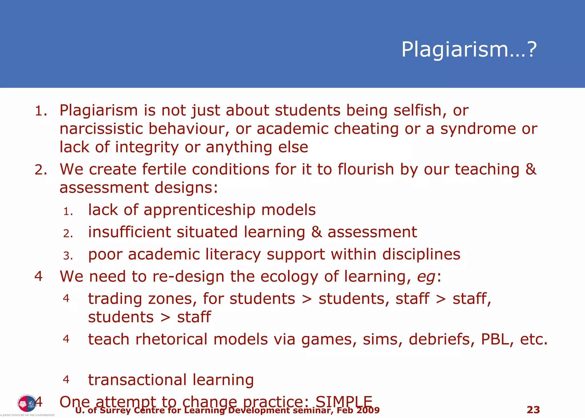 Plagiarism … ? Plagiarism is not just about students being selfish, or narcissistic behaviour, or academic cheating or a syndrome or lack of integrity or anything else We create fertile conditions for it to flourish by our teaching & assessment designs:  lack of apprenticeship models insufficient situated learning & assessment poor academic literacy support within disciplines We need to re-design the ecology of learning,  eg : trading zones, for students > students, staff > staff, students > staff teach rhetorical models via games, sims, debriefs, PBL, etc.  transactional learning One attempt to change practice: SIMPLE 