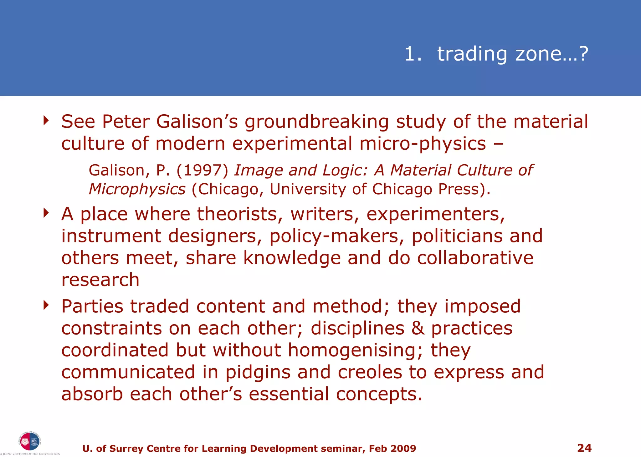 See Peter Galison’s groundbreaking study of the material culture of modern experimental micro-physics – Galison, P. (1997)  Image and Logic: A Material Culture of Microphysics  (Chicago, University of Chicago Press). A place where theorists, writers, experimenters, instrument designers, policy-makers, politicians and others meet, share knowledge and do collaborative research Parties traded content and method; they imposed constraints on each other; disciplines & practices coordinated but without homogenising; they communicated in pidgins and creoles to express and absorb each other’s essential concepts.   1.  trading zone…? 