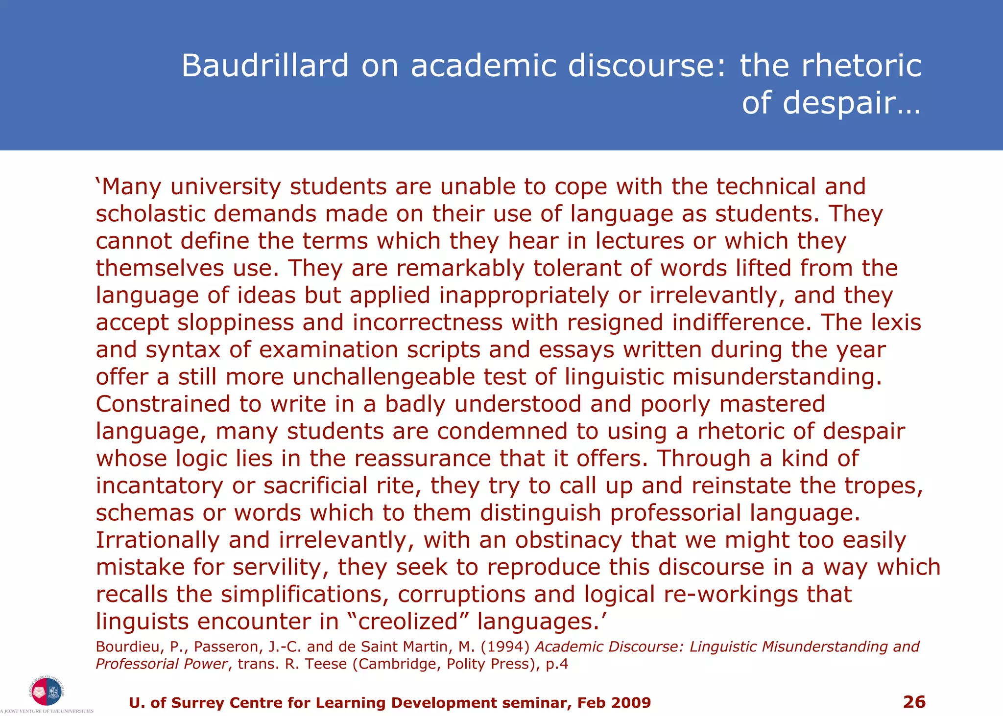 ‘ Many university students are unable to cope with the technical and scholastic demands made on their use of language as students. They cannot define the terms which they hear in lectures or which they themselves use. They are remarkably tolerant of words lifted from the language of ideas but applied inappropriately or irrelevantly, and they accept sloppiness and incorrectness with resigned indifference. The lexis and syntax of examination scripts and essays written during the year offer a still more unchallengeable test of linguistic misunderstanding. Constrained to write in a badly understood and poorly mastered language, many students are condemned to using a rhetoric of despair whose logic lies in the reassurance that it offers. Through a kind of incantatory or sacrificial rite, they try to call up and reinstate the tropes, schemas or words which to them distinguish professorial language. Irrationally and irrelevantly, with an obstinacy that we might too easily mistake for servility, they seek to reproduce this discourse in a way which recalls the simplifications, corruptions and logical re-workings that linguists encounter in “creolized” languages.’ Bourdieu, P., Passeron, J.-C. and de Saint Martin, M. (1994)  Academic Discourse: Linguistic Misunderstanding and Professorial Power , trans. R. Teese (Cambridge, Polity Press), p.4 Baudrillard on academic discourse: the rhetoric of despair… 