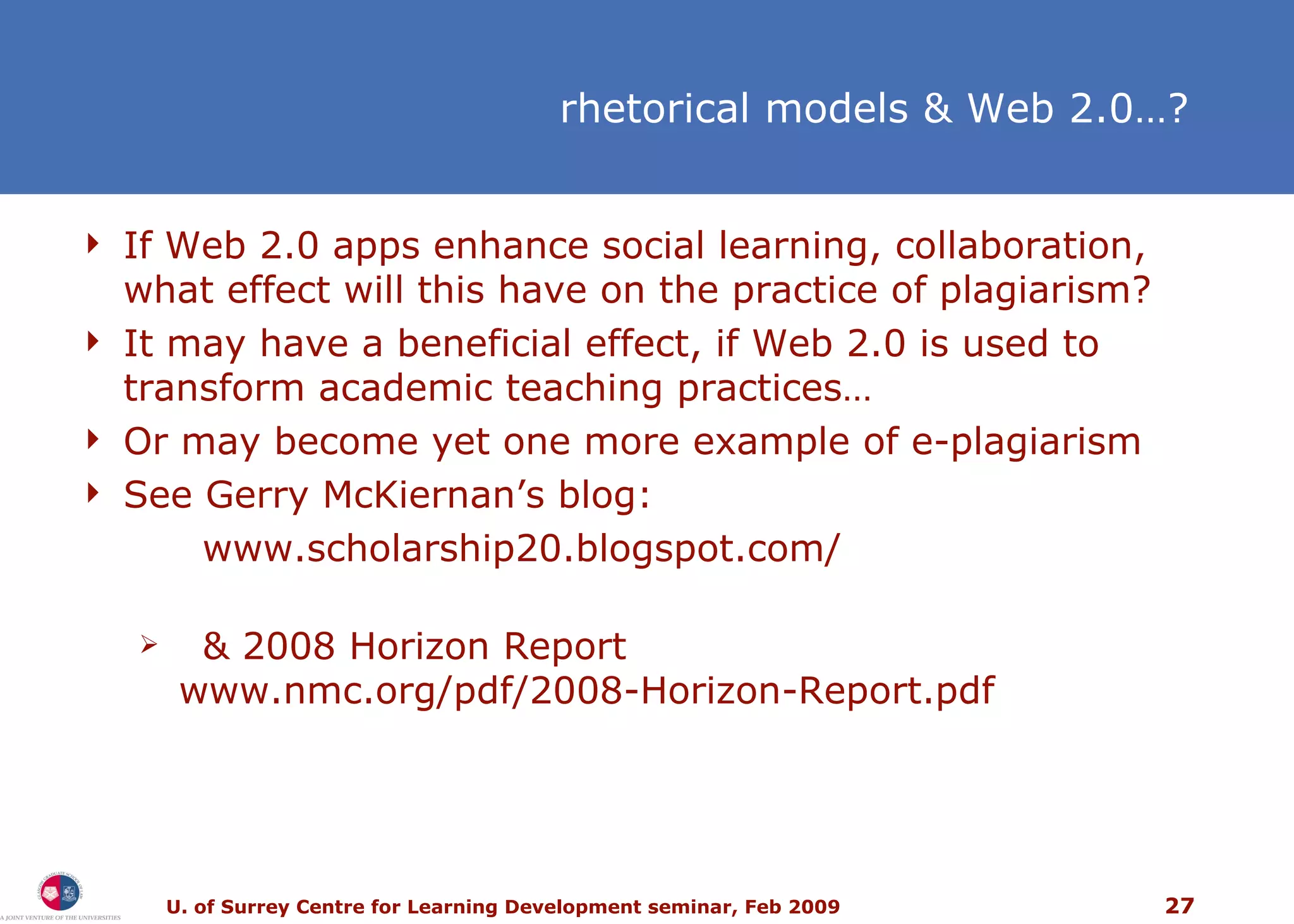 If Web 2.0 apps enhance social learning, collaboration, what effect will this have on the practice of plagiarism? It may have a beneficial effect, if Web 2.0 is used to transform academic teaching practices… Or may become yet one more example of e-plagiarism  See Gerry McKiernan’s blog:  www.scholarship20.blogspot.com/ & 2008 Horizon Report www.nmc.org/pdf/2008-Horizon-Report.pdf rhetorical models & Web 2.0…? 