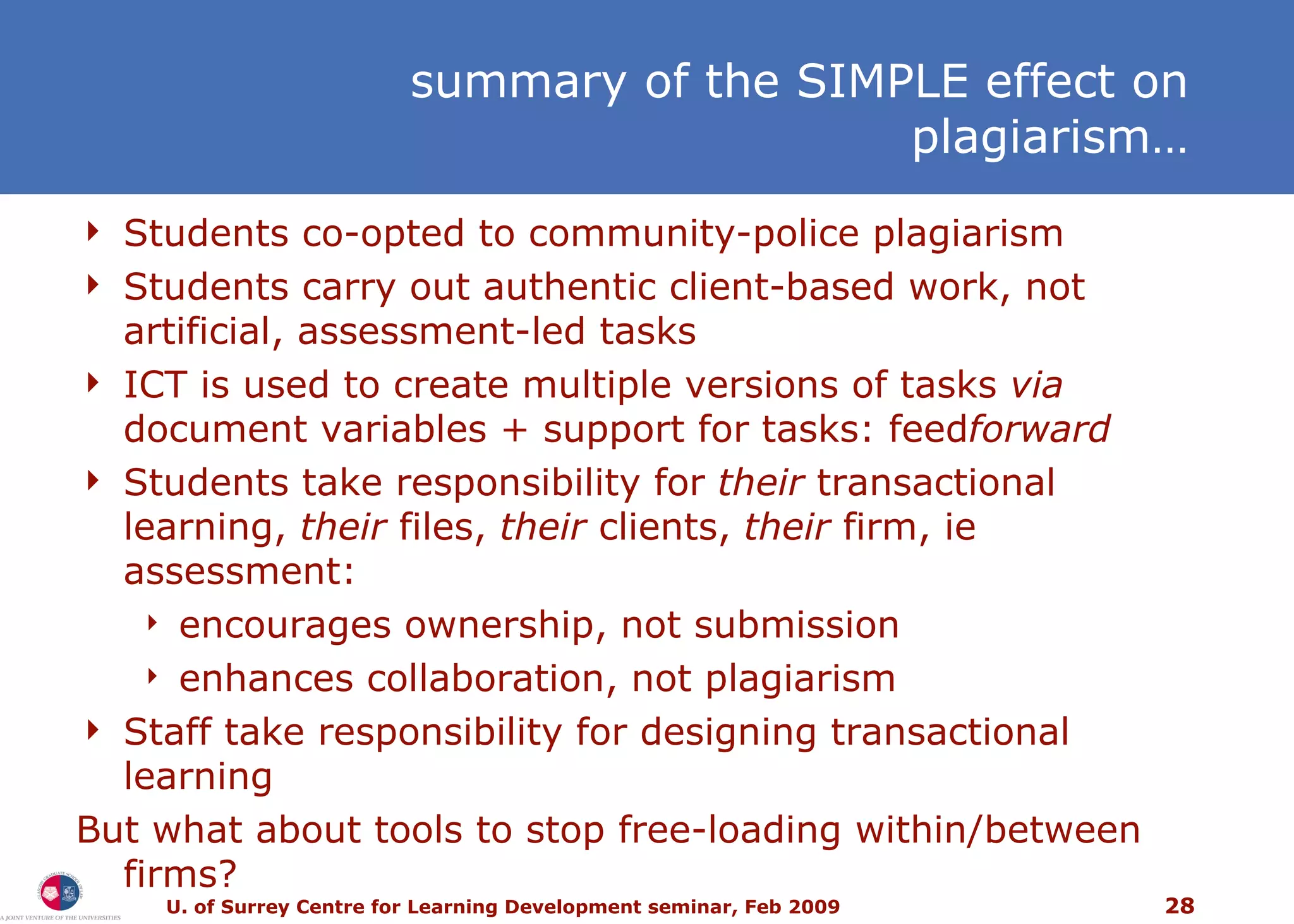 Students co-opted to community-police plagiarism Students carry out authentic client-based work, not artificial, assessment-led tasks ICT is used to create multiple versions of tasks  via  document variables + support for tasks: feed forward Students take responsibility for  their  transactional learning,  their  files,  their  clients,  their  firm, ie assessment: encourages ownership, not submission enhances collaboration, not plagiarism Staff take responsibility for designing transactional learning But what about tools to stop free-loading within/between firms?  summary of the SIMPLE effect on plagiarism… 