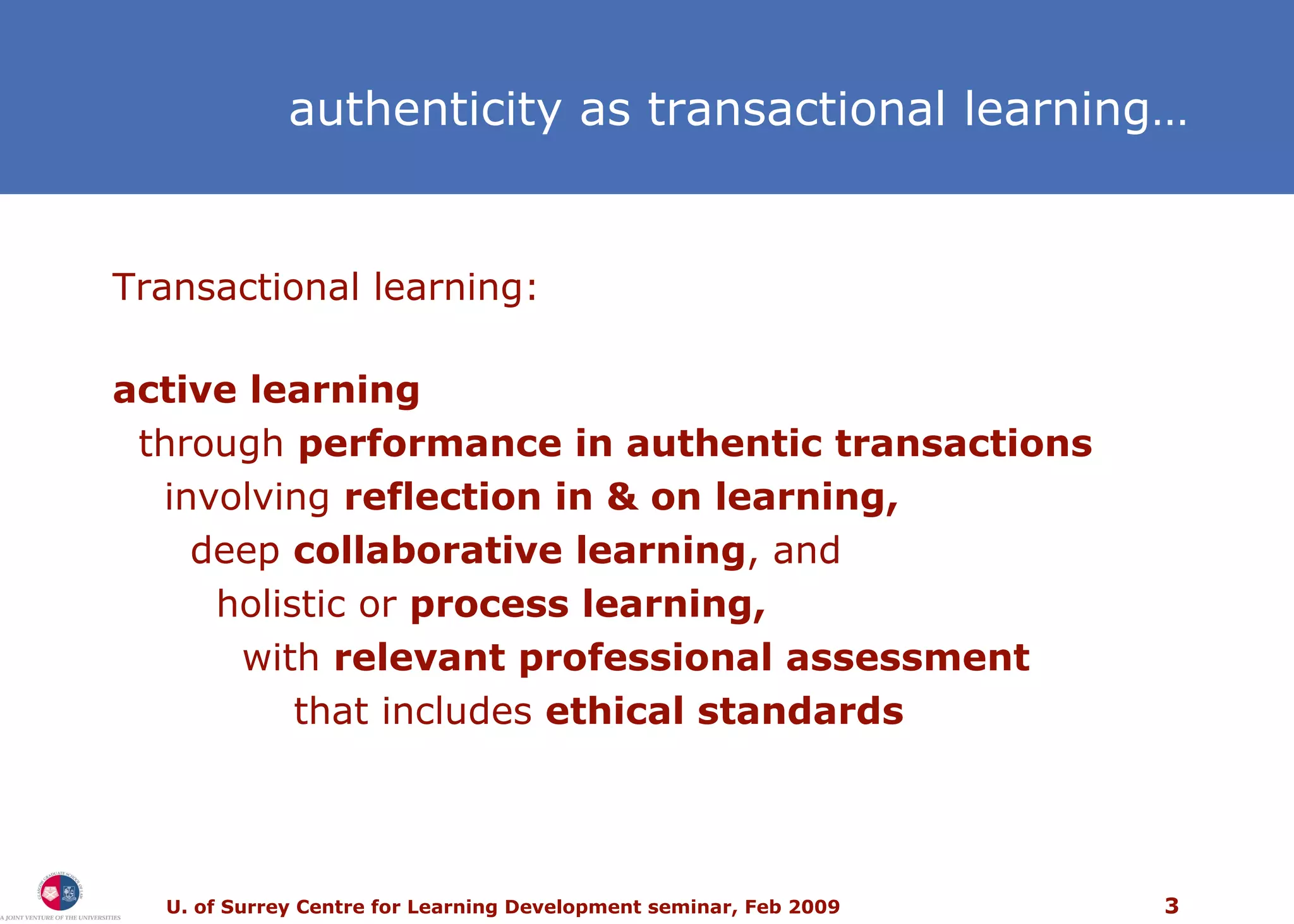 authenticity as transactional learning… Transactional learning: active learning through  performance in authentic transactions involving  reflection in & on learning, deep  collaborative learning , and  holistic or  process learning, with  relevant professional assessment that includes  ethical standards 