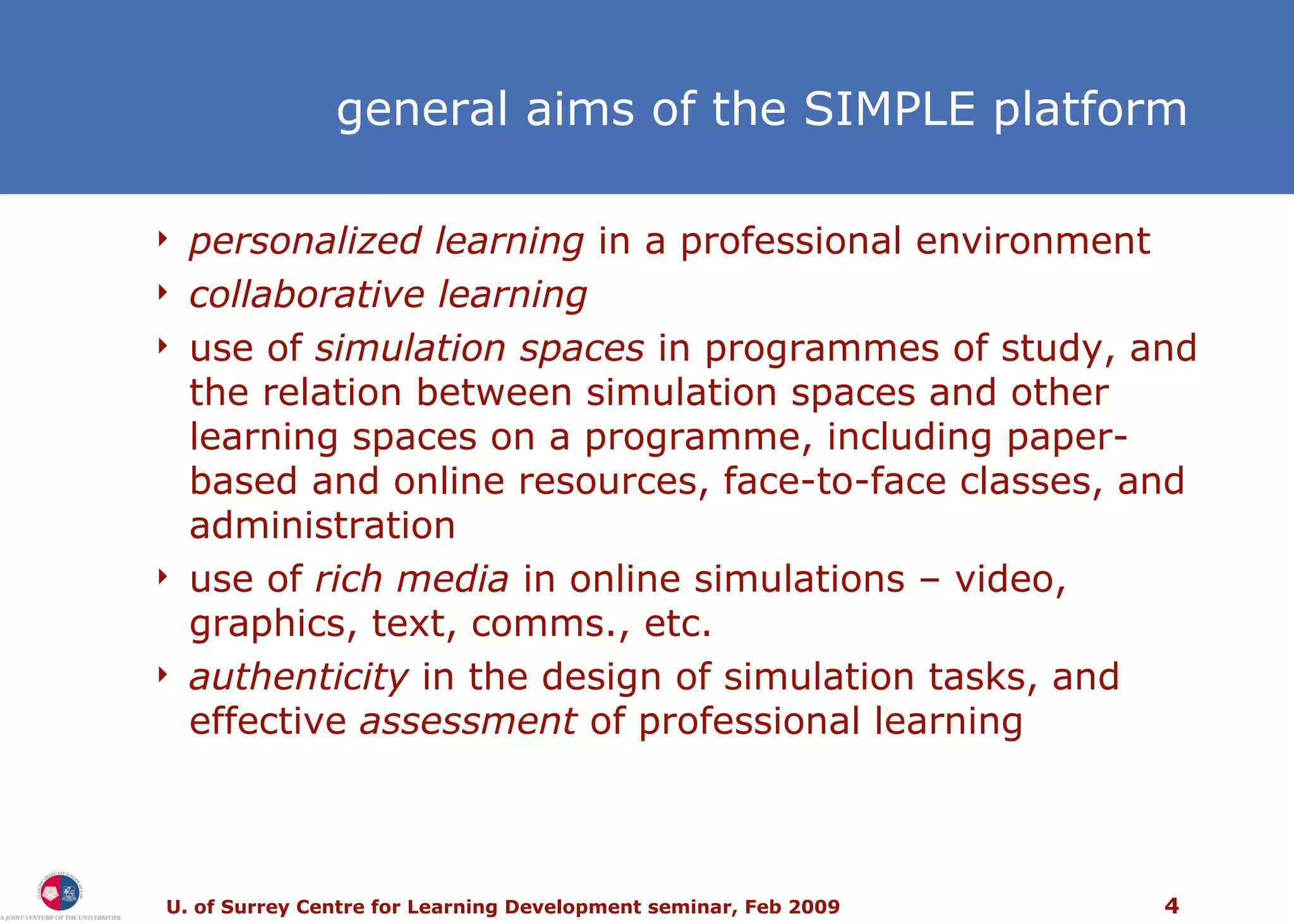 general aims of the SIMPLE platform personalized learning  in a professional environment collaborative learning use of  simulation spaces  in programmes of study, and the relation between simulation spaces and other learning spaces on a programme, including paper-based and online resources, face-to-face classes, and administration use of  rich media  in online simulations – video, graphics, text, comms., etc. authenticity  in the design of simulation tasks, and effective  assessment  of professional learning 