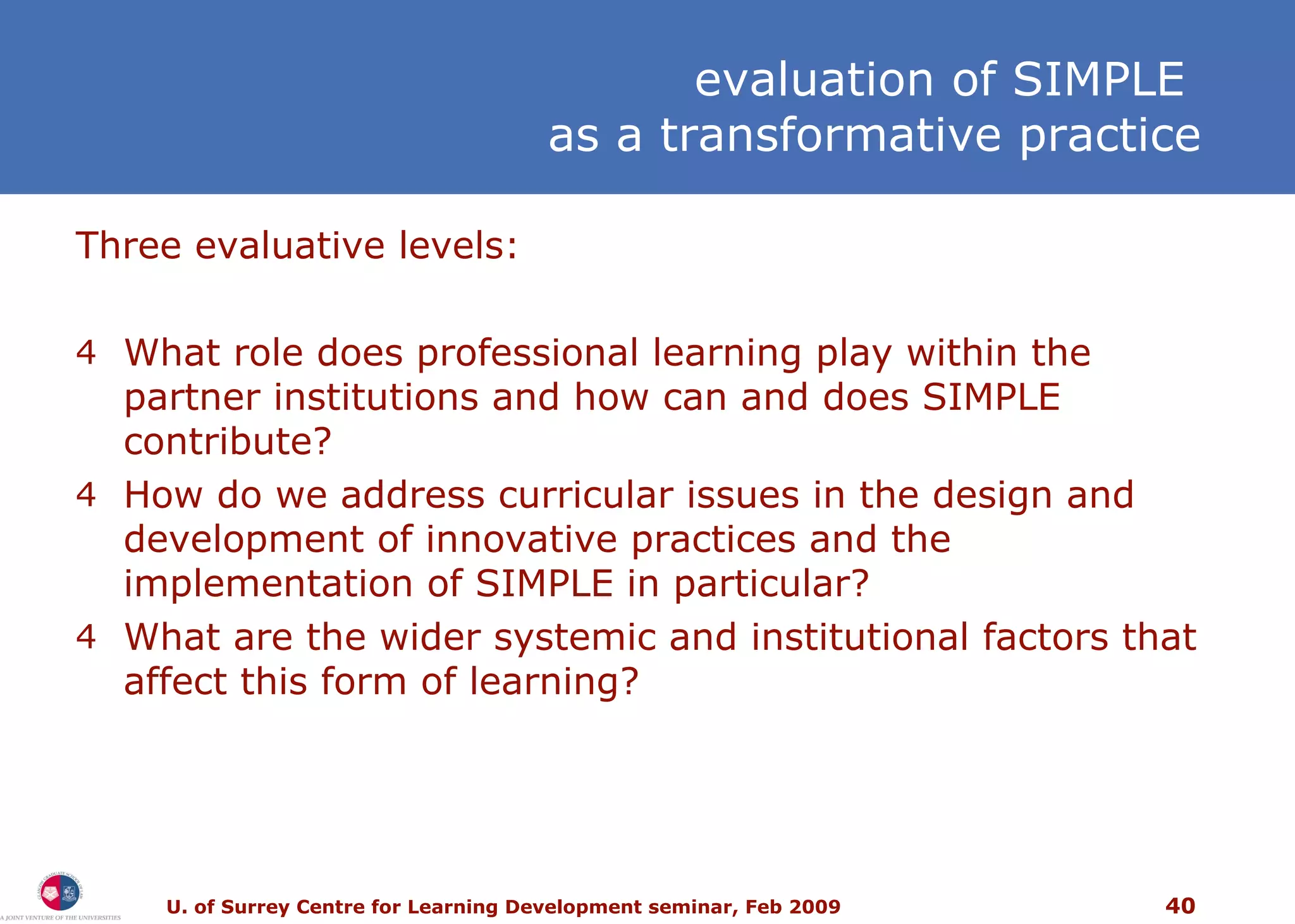 Three evaluative levels: What role does professional learning play within the partner institutions and how can and does SIMPLE contribute? How do we address curricular issues in the design and development of innovative practices and the implementation of SIMPLE in particular? What are the wider systemic and institutional factors that affect this form of learning? e valuation of SIMPLE  as a transformative practice 