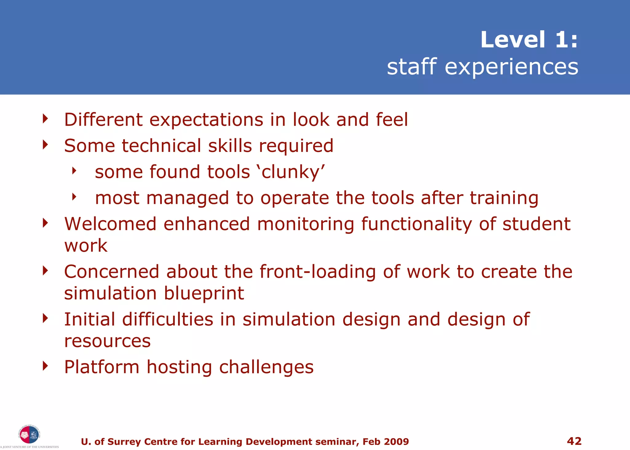 L evel 1: staff experiences Different expectations in look and feel Some technical skills required some found tools ‘clunky’ most managed to operate the tools after training Welcomed enhanced monitoring functionality of student work Concerned about the front-loading of work to create the simulation blueprint Initial difficulties in simulation design and design of resources Platform hosting challenges 