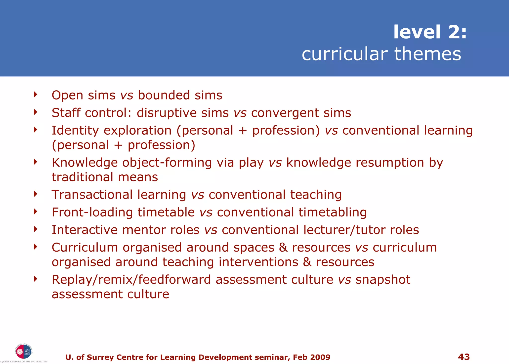 level 2: curricular themes   Open sims  vs  bounded sims Staff c ontrol:  disruptive sims  vs  convergent sims Identity exploration (personal + profession)  vs  conventional learning (personal + profession) Knowledge object-forming via play  vs  knowledge resumption by traditional means Transactional learning  vs  conventional teaching Front-loading timetable  vs  conventional timetabling Interactive mentor roles  vs  conventional lecturer/tutor roles Curriculum organised around spaces & resources  vs  curriculum organised around teaching interventions & resources Replay/remix/feedforward assessment culture  vs  snapshot assessment culture 