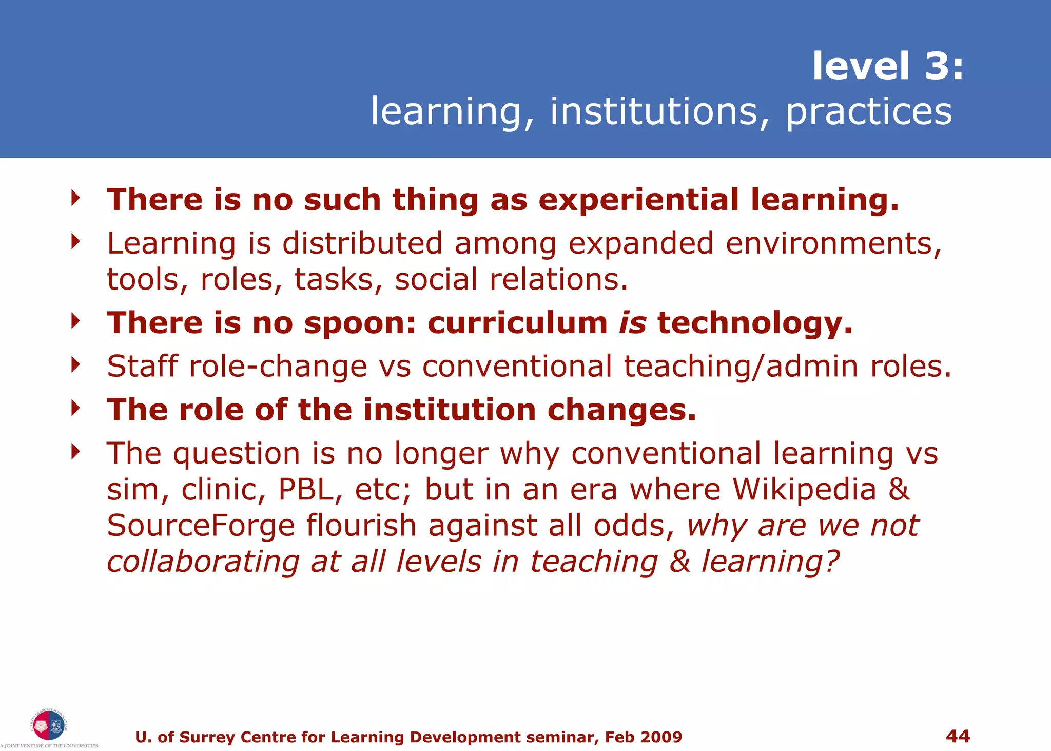 level 3: learning, institutions, practices   T here is no such thing as experiential learning. Learning is distributed among expanded environments, tools, roles, tasks, social relations. T here is no spoon: curriculum  is  technology. Staff role-change vs conventional teaching/admin roles. The role of the institution changes. The question is no longer why conventional learning vs sim, clinic, PBL, etc; but in an era where Wikipedia & SourceForge flourish against all odds,  why are we not collaborating at all levels in teaching & learning? 