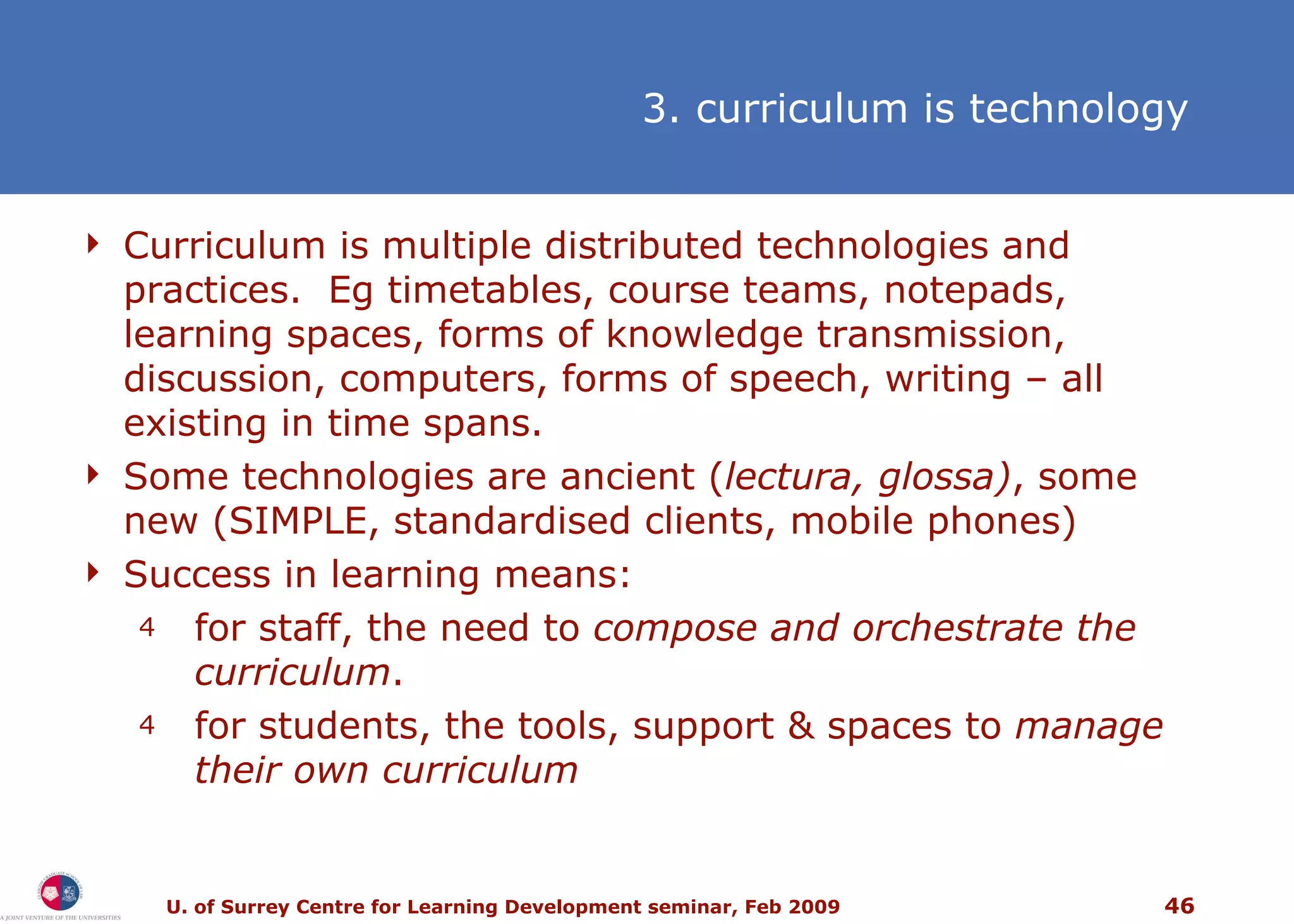 Curriculum is multiple distributed technologies and practices.  Eg timetables, course teams, notepads, learning spaces, forms of knowledge transmission, discussion, computers, forms of speech, writing  –  all existing in time spans. Some technologies are ancient ( lectura, glossa) , some new (SIMPLE, standardised clients, mobile phones) Success in learning means: f or staff, the need to  compose and orchestrate the curriculum .  f or students, the tools, support & spaces to  manage their own curriculum 3. curriculum is technology 