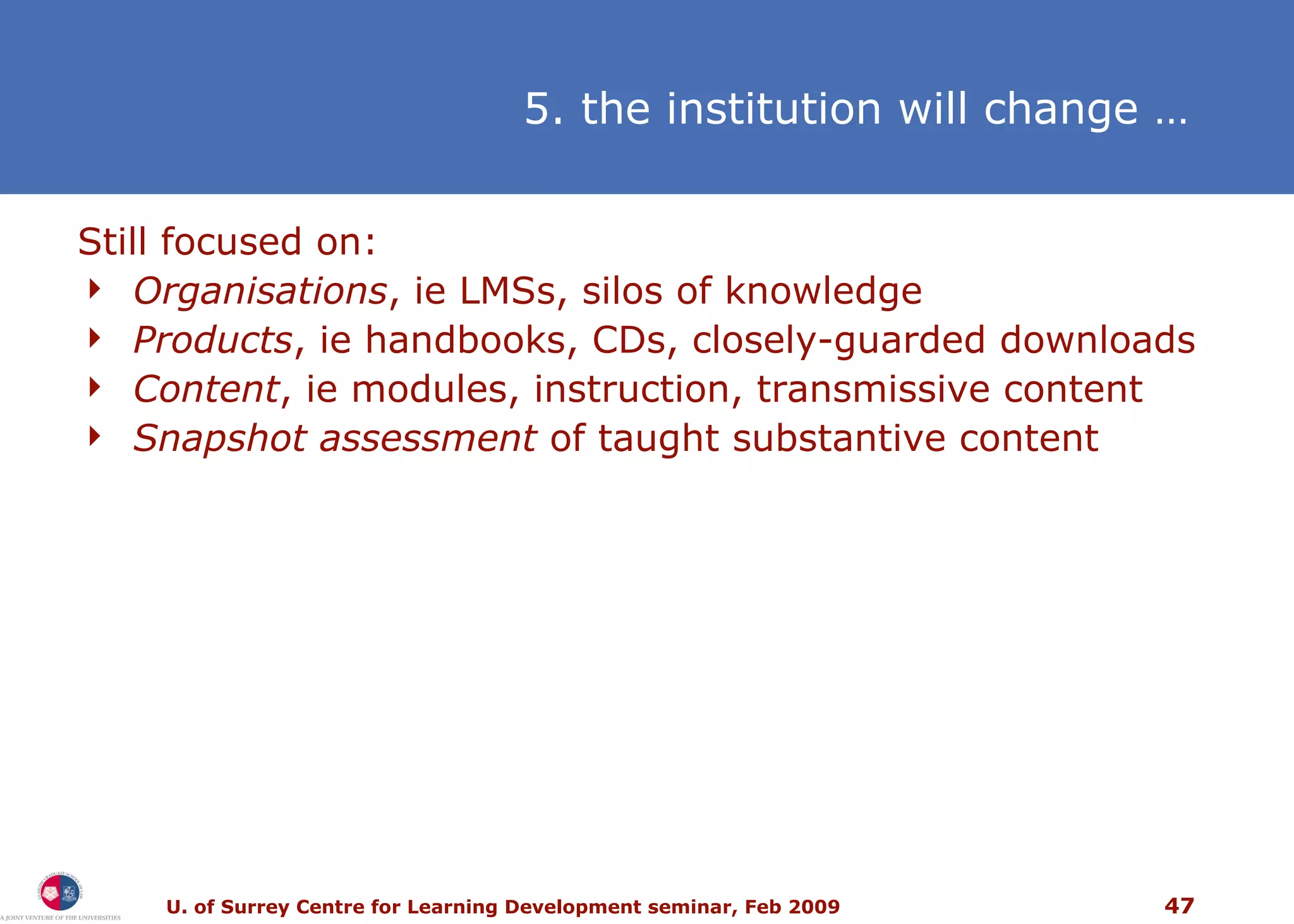 5. the institution will change   … Still focused on:  Organisations , ie LMSs, silos of knowledge Products , ie handbooks, CDs, closely-guarded downloads Content , ie modules, instruction, transmissive content Snapshot assessment  of taught substantive content 