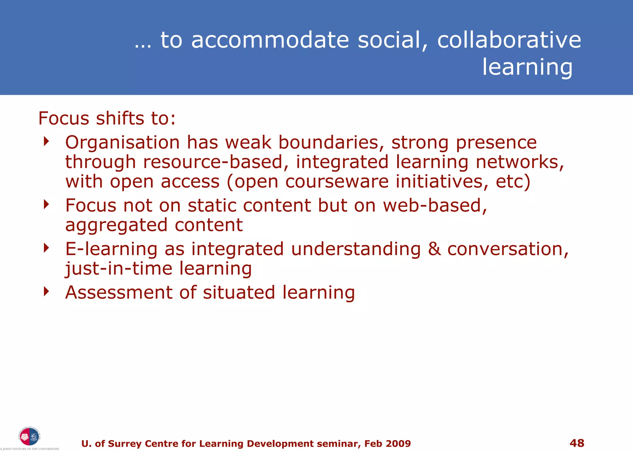 …  to accommodate social, collaborative learning  Focus shifts to: Organisation has weak boundaries, strong presence through resource-based, integrated learning networks, with open access (open courseware initiatives, etc) Focus not on static content but on web-based, aggregated content E-learning as integrated understanding & conversation, just-in-time learning Assessment of situated learning 