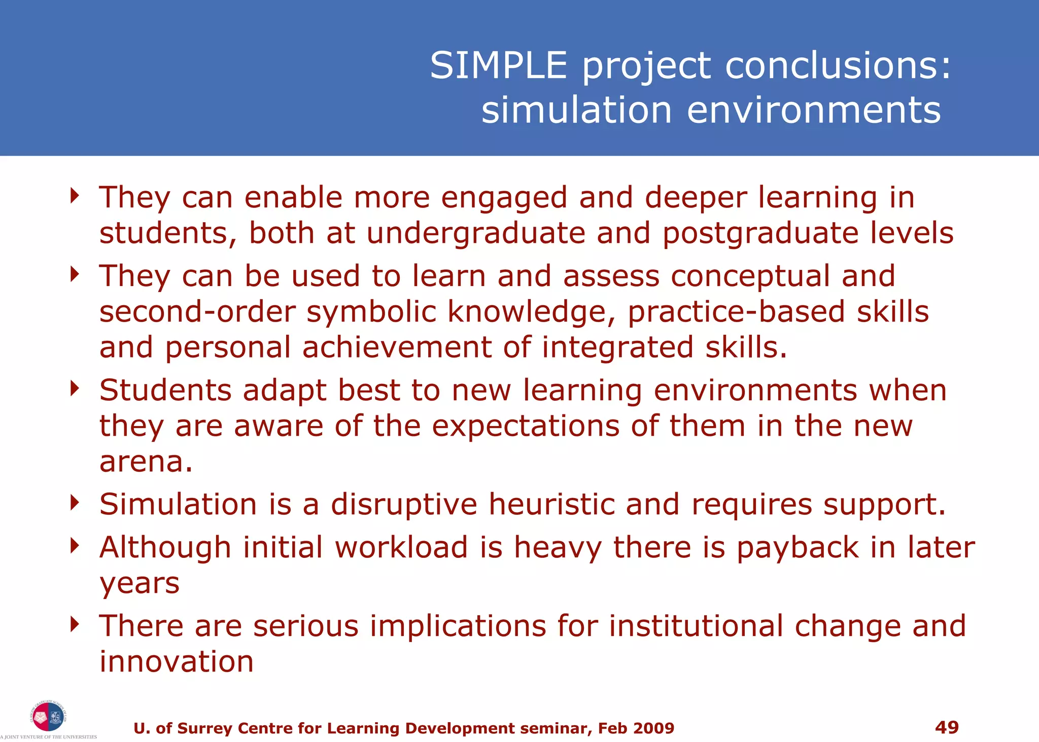 SIMPLE project conclusions: simulation environments  They can enable more engaged and deeper learning in students, both at undergraduate and postgraduate levels They can be used to learn and assess conceptual and second-order symbolic knowledge, practice-based skills and personal achievement of integrated skills.  Students adapt best to new learning environments when they are aware of the expectations of them in the new arena. Simulation is a disruptive heuristic and requires support. Although initial workload is heavy there is payback in later years T here are serious implications for institutional change and innovation 