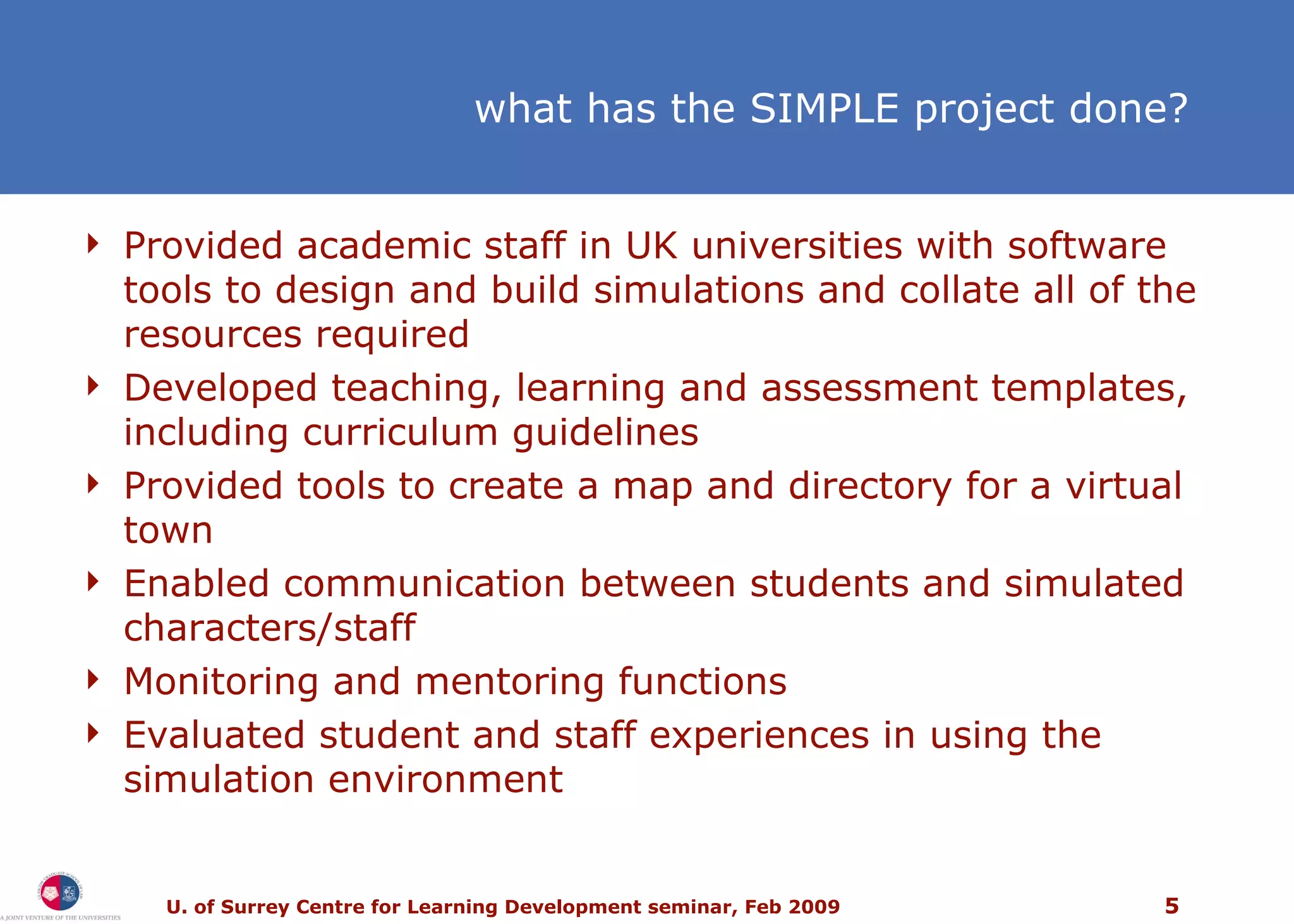 what has the SIMPLE project done? Provided academic staff in UK universities with software tools to design and build simulations and collate all of the resources required Developed teaching, learning and assessment templates, including curriculum guidelines Provided tools to create a map and directory for a virtual town  Enabled communication between students and simulated characters/staff Monitoring and mentoring functions Evaluated student and staff experiences in using the simulation environment 