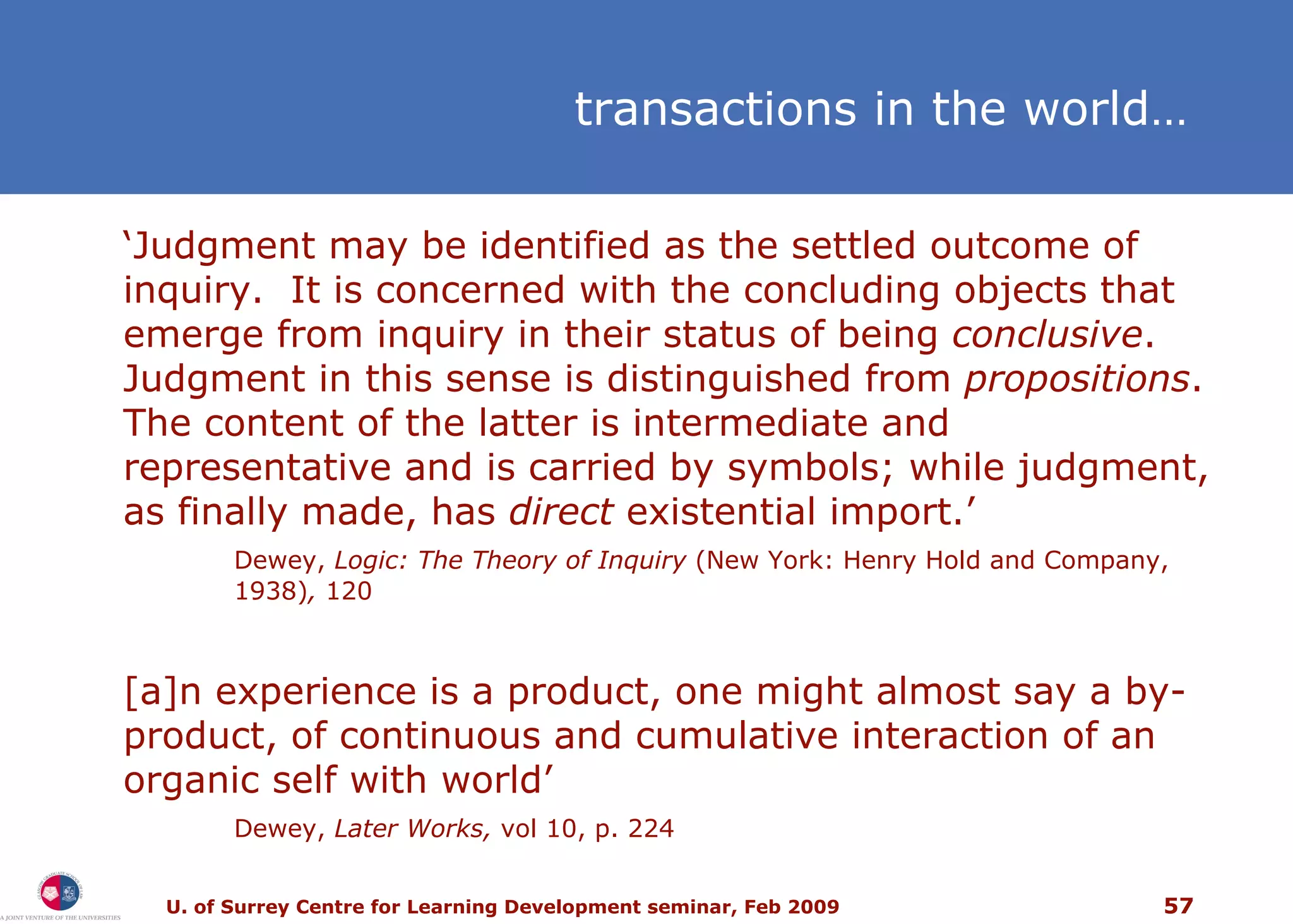 ‘ Judgment may be identified as the settled outcome of inquiry.  It is concerned with the concluding objects that emerge from inquiry in their status of being  conclusive .  Judgment in this sense is distinguished from  propositions .  The content of the latter is intermediate and representative and is carried by symbols; while judgment, as finally made, has  direct  existential import.’  Dewey,  Logic: The Theory of Inquiry  (New York: Henry Hold and Company, 1938) ,  120 [a]n experience is a product, one might almost say a by-product, of continuous and cumulative interaction of an organic self with world’  Dewey,  Later Works,  vol 10, p. 224 t ransactions in the world … 