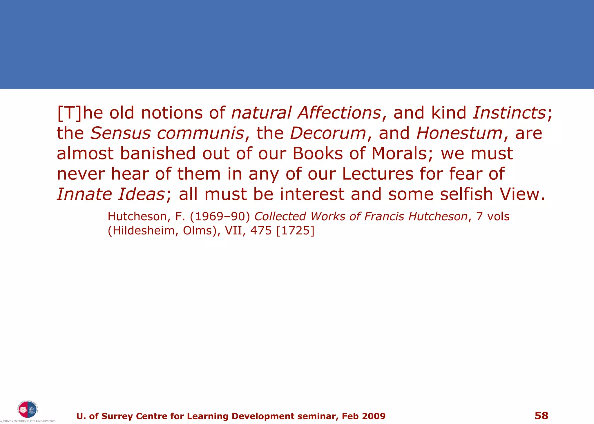 [T]he old notions of  natural Affections , and kind  Instincts ; the  Sensus communis , the  Decorum , and  Honestum , are almost banished out of our Books of Morals; we must never hear of them in any of our Lectures for fear of  Innate Ideas ; all must be interest and some selfish View. Hutcheson, F. (1969–90)  Collected Works of Francis Hutcheson , 7 vols (Hildesheim, Olms), VII, 475 [1725]  