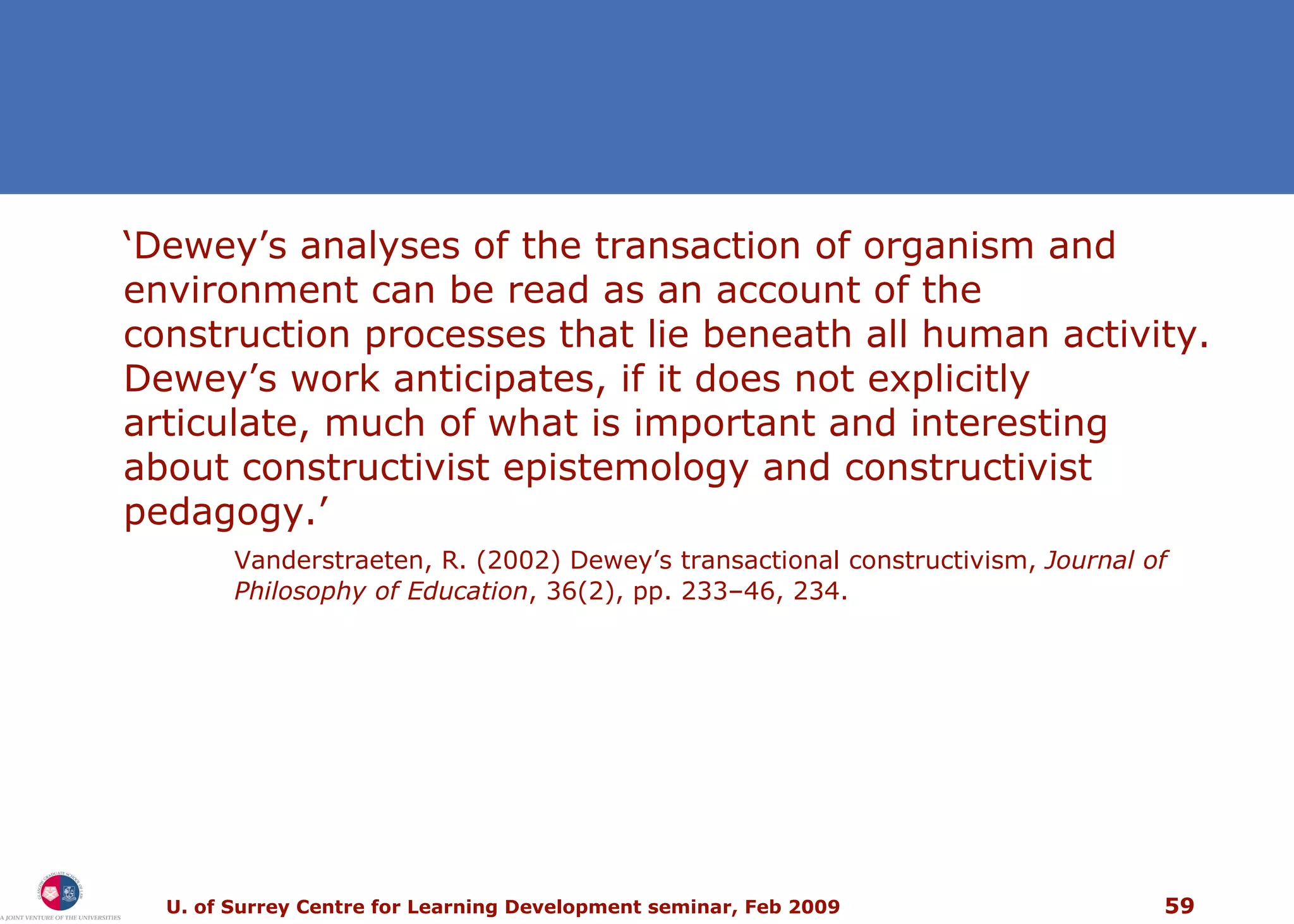 ‘ Dewey’s analyses of the transaction of organism and environment can be read as an account of the construction processes that lie beneath all human activity. Dewey’s work anticipates, if it does not explicitly articulate, much of what is important and interesting about constructivist epistemology and constructivist pedagogy.’ Vanderstraeten, R. (2002) Dewey’s transactional constructivism,  Journal of Philosophy of Education , 36(2), pp. 233–46, 234. 