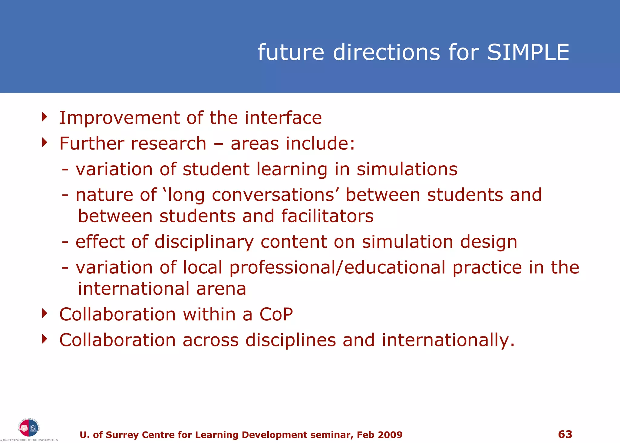 f uture directions for SIMPLE Improvement of the interface Further research  –  areas include: - variation of student learning in simulations - nature of ‘long conversations’ between students and   between students and facilitators - effect of disciplinary content on simulation design  - variation of local professional/educational practice in the   international arena  Collaboration within a CoP Collaboration across disciplines and internationally. 