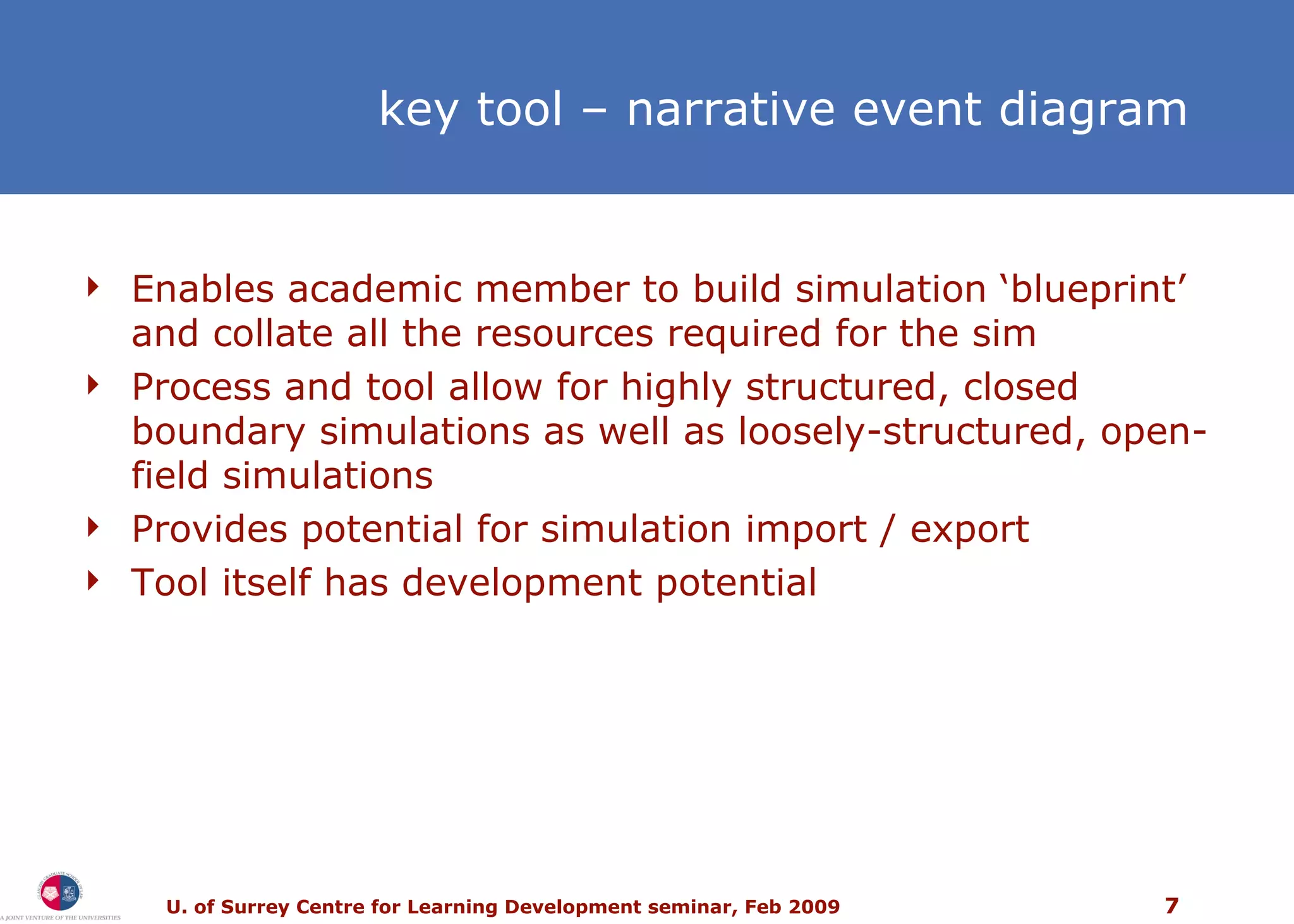k ey tool  –  narrative event diagram Enables academic member to build simulation ‘blueprint’ and collate all the resources required for the sim Process and tool allow for highly structured, closed boundary simulations as well as loosely-structured, open-field simulations  Provides potential for simulation import / export Tool itself has development potential 