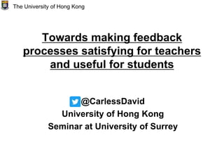 Towards making feedback
processes satisfying for teachers
and useful for students
@CarlessDavid
University of Hong Kong
Seminar at University of Surrey
The University of Hong Kong
 