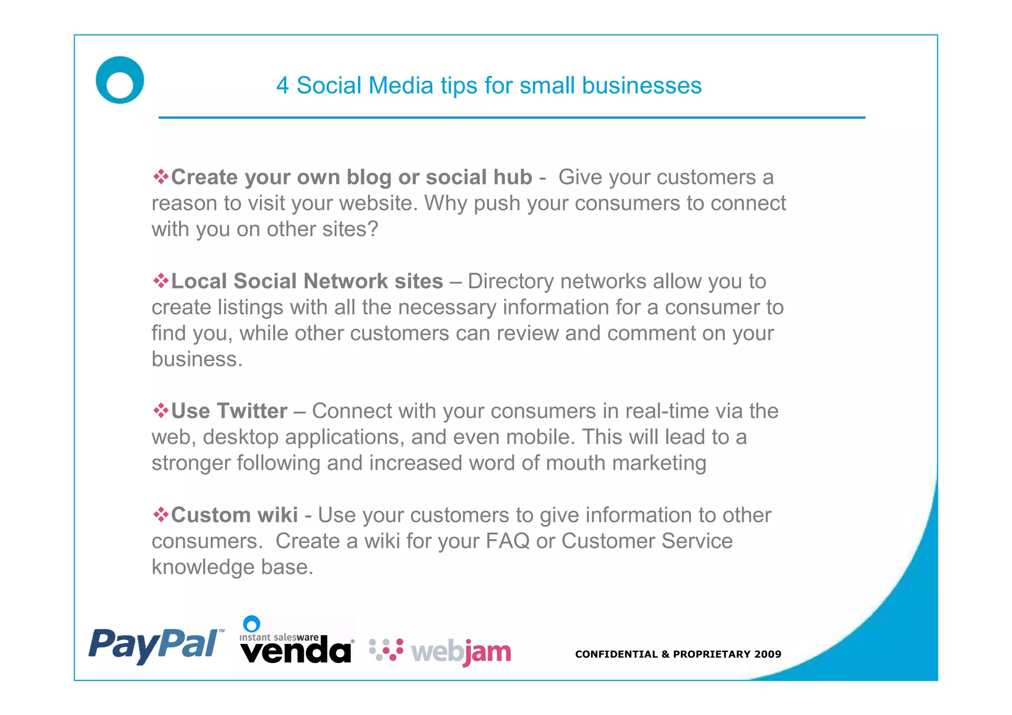 4 Social Media tips for small businesses


vCreate your own blog or social hub - Give your customers a
reason to visit your website. Why push your consumers to connect
with you on other sites?

vLocal Social Network sites Directory networks allow you to
create listings with all the necessary information for a consumer to
find you, while other customers can review and comment on your
business.

vUse Twitter Connect with your consumers in real-time via the
web, desktop applications, and even mobile. This will lead to a
stronger following and increased word of mouth marketing

vCustom wiki - Use your customers to give information to other
consumers. Create a wiki for your FAQ or Customer Service
knowledge base.


                                             CONFIDENTIAL & PROPRIETARY 2009
 