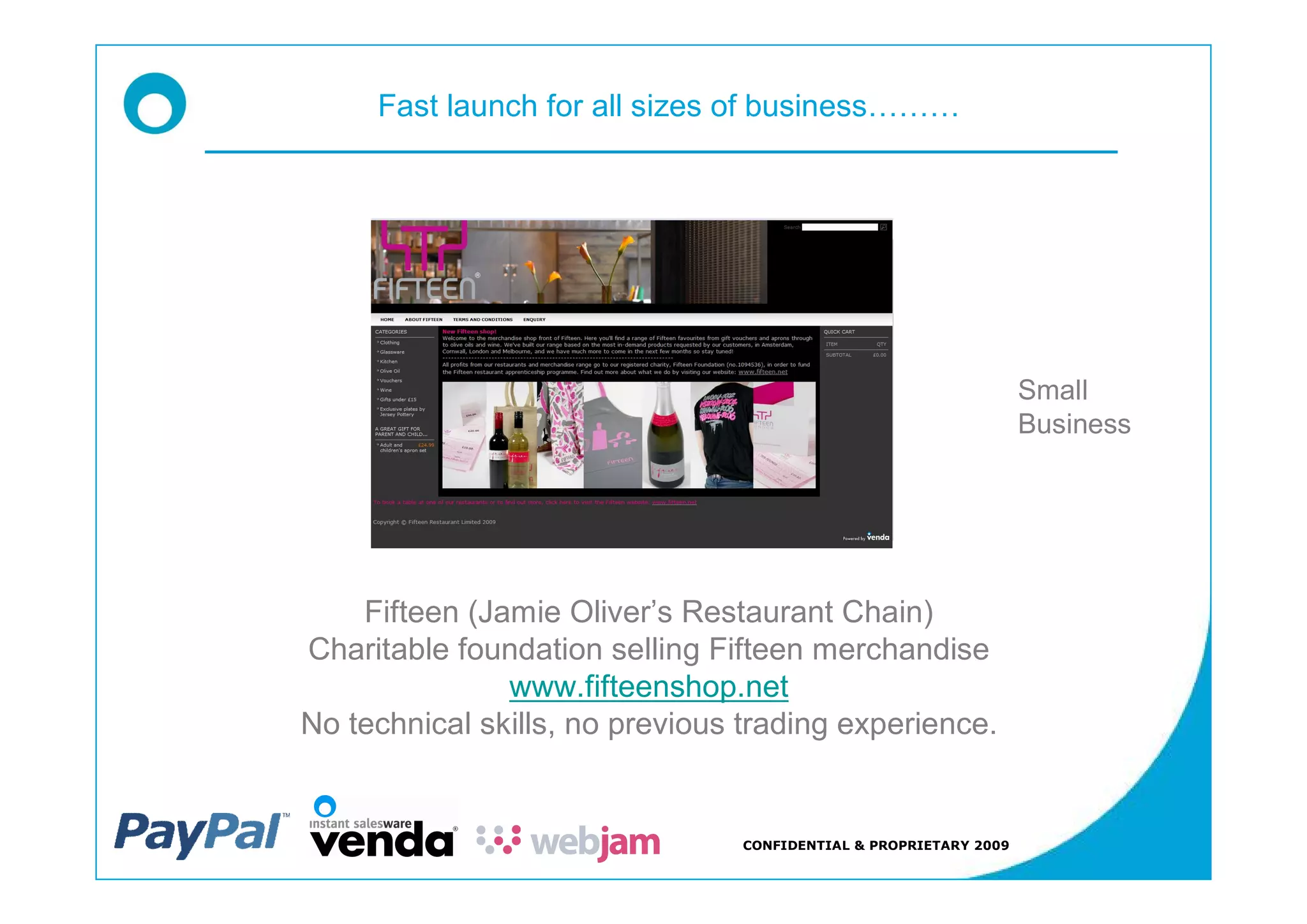 Fast launch for all sizes of business




                                                                   Small
                                                                   Business




    Fifteen (Jamie Oliver s Restaurant Chain)
Charitable foundation selling Fifteen merchandise
               www.fifteenshop.net
No technical skills, no previous trading experience.


                                 CONFIDENTIAL & PROPRIETARY 2009
 
